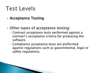    Acceptance Testing

   Other types of acceptance testing:
    ◦ Contract acceptance tests performed against a
      contract’s acceptance criteria for producing the
      software.
    ◦ Compliance acceptance tests are preformed
      against regulations such as governmental, legal or
      safety regulations.
 