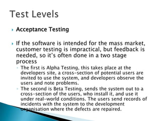    Acceptance Testing

   If the software is intended for the mass market,
    customer testing is impractical, but feedback is
    needed, so it’s often done in a two stage
    process
    ◦ The first is Alpha Testing, this takes place at the
      developers site, a cross-section of potential users are
      invited to use the system, and developers observe the
      users and note problems.
    ◦ The second is Beta Testing, sends the system out to a
      cross-section of the users, who install it, and use it
      under real-world conditions. The users send records of
      incidents with the system to the development
      organisation where the defects are repaired.
 