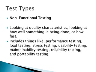    Non-Functional Testing

   Looking at quality characteristics, looking at
    how well something is being done, or how
    fast.
   Includes things like, performance testing,
    load testing, stress testing, usability testing,
    maintainability testing, reliability testing,
    and portability testing.
 
