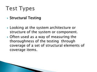    Structural Testing

   Looking at the system architecture or
    structure of the system or component.
   Often used as a way of measuring the
    thoroughness of the testing through
    coverage of a set of structural elements of
    coverage items.
 