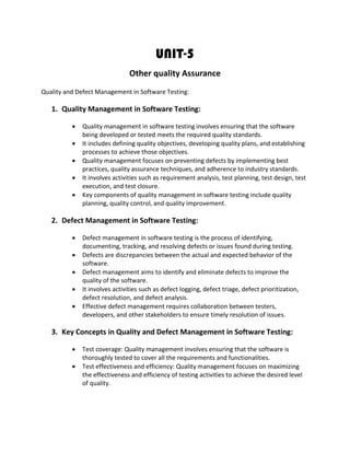 UNIT-5
Other quality Assurance
Quality and Defect Management in Software Testing:
1. Quality Management in Software Testing:
• Quality management in software testing involves ensuring that the software
being developed or tested meets the required quality standards.
• It includes defining quality objectives, developing quality plans, and establishing
processes to achieve those objectives.
• Quality management focuses on preventing defects by implementing best
practices, quality assurance techniques, and adherence to industry standards.
• It involves activities such as requirement analysis, test planning, test design, test
execution, and test closure.
• Key components of quality management in software testing include quality
planning, quality control, and quality improvement.
2. Defect Management in Software Testing:
• Defect management in software testing is the process of identifying,
documenting, tracking, and resolving defects or issues found during testing.
• Defects are discrepancies between the actual and expected behavior of the
software.
• Defect management aims to identify and eliminate defects to improve the
quality of the software.
• It involves activities such as defect logging, defect triage, defect prioritization,
defect resolution, and defect analysis.
• Effective defect management requires collaboration between testers,
developers, and other stakeholders to ensure timely resolution of issues.
3. Key Concepts in Quality and Defect Management in Software Testing:
• Test coverage: Quality management involves ensuring that the software is
thoroughly tested to cover all the requirements and functionalities.
• Test effectiveness and efficiency: Quality management focuses on maximizing
the effectiveness and efficiency of testing activities to achieve the desired level
of quality.
 