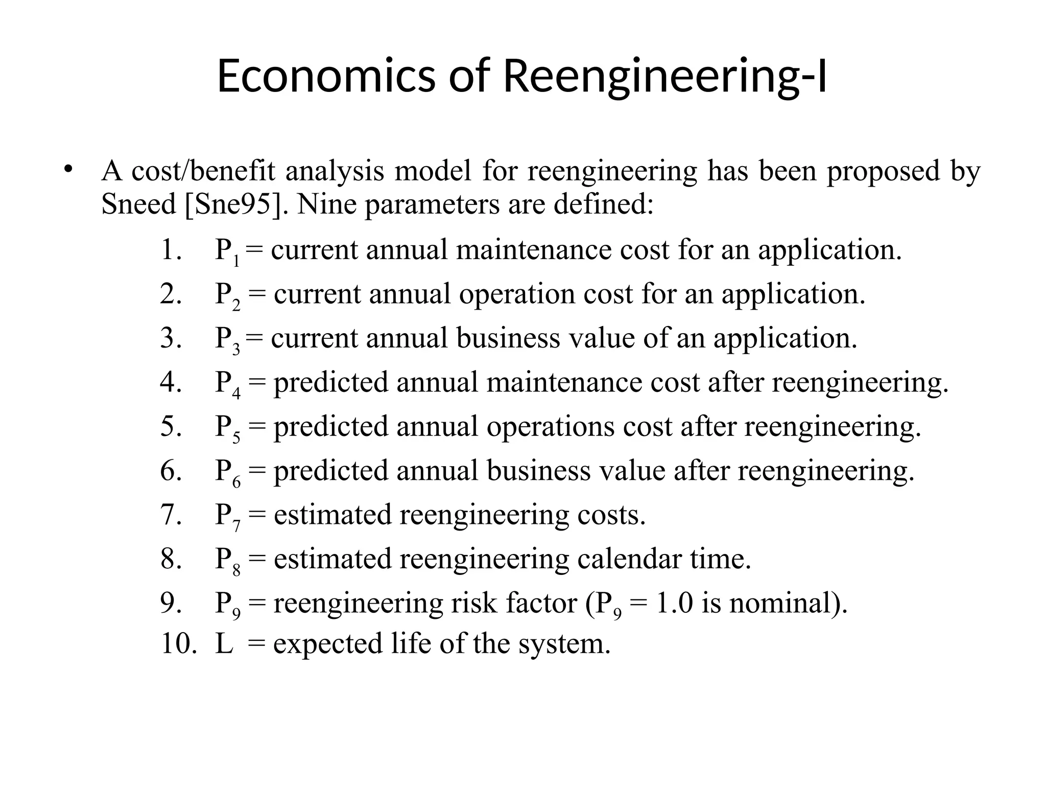 Economics of Reengineering-I
• A cost/benefit analysis model for reengineering has been proposed by
Sneed [Sne95]. Nine parameters are defined:
1. P1 = current annual maintenance cost for an application.
2. P2 = current annual operation cost for an application.
3. P3 = current annual business value of an application.
4. P4 = predicted annual maintenance cost after reengineering.
5. P5 = predicted annual operations cost after reengineering.
6. P6 = predicted annual business value after reengineering.
7. P7 = estimated reengineering costs.
8. P8 = estimated reengineering calendar time.
9. P9 = reengineering risk factor (P9 = 1.0 is nominal).
10. L = expected life of the system.
 