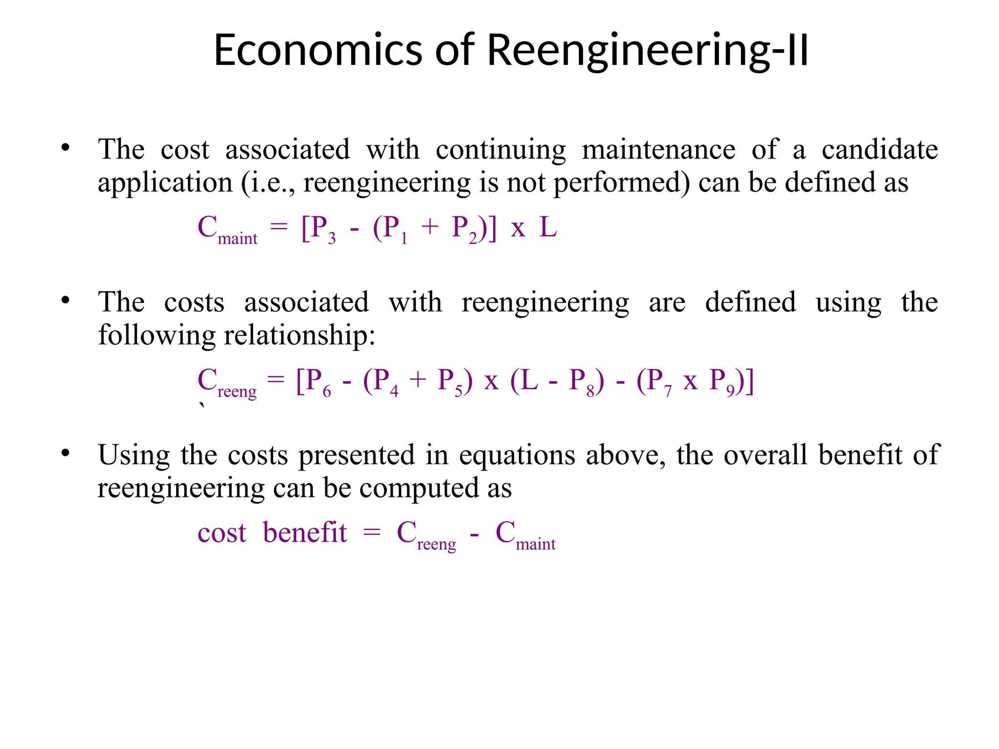 Economics of Reengineering-II
• The cost associated with continuing maintenance of a candidate
application (i.e., reengineering is not performed) can be defined as
Cmaint = [P3 - (P1 + P2)] x L
• The costs associated with reengineering are defined using the
following relationship:
Creeng = [P6 - (P4 + P5) x (L - P8) - (P7 x P9)]
`
• Using the costs presented in equations above, the overall benefit of
reengineering can be computed as
cost benefit = Creeng - Cmaint
 
