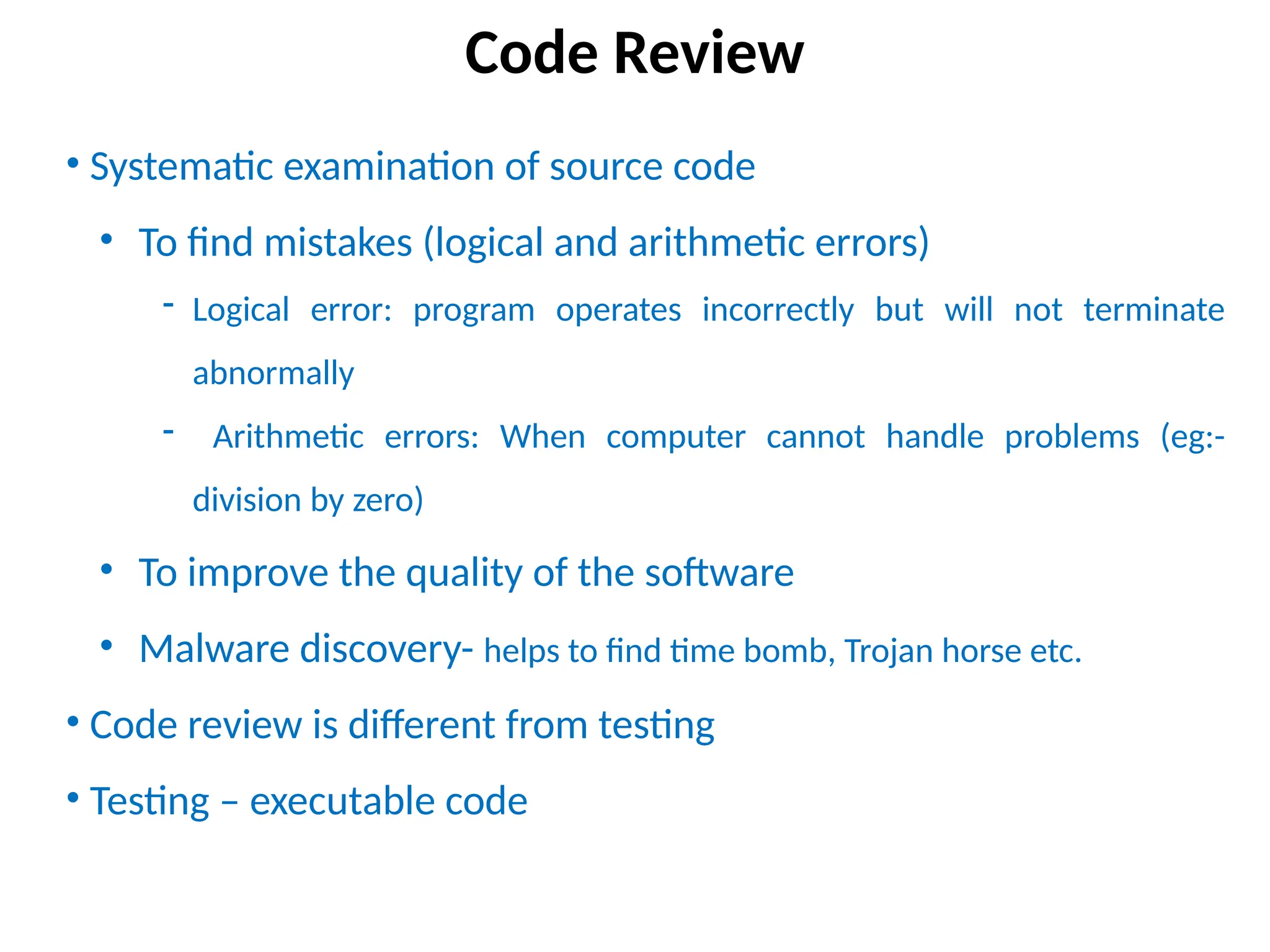 • Systematic examination of source code
• To find mistakes (logical and arithmetic errors)
- Logical error: program operates incorrectly but will not terminate
abnormally
- Arithmetic errors: When computer cannot handle problems (eg:-
division by zero)
• To improve the quality of the software
• Malware discovery- helps to find time bomb, Trojan horse etc.
• Code review is different from testing
• Testing – executable code
Code Review
 