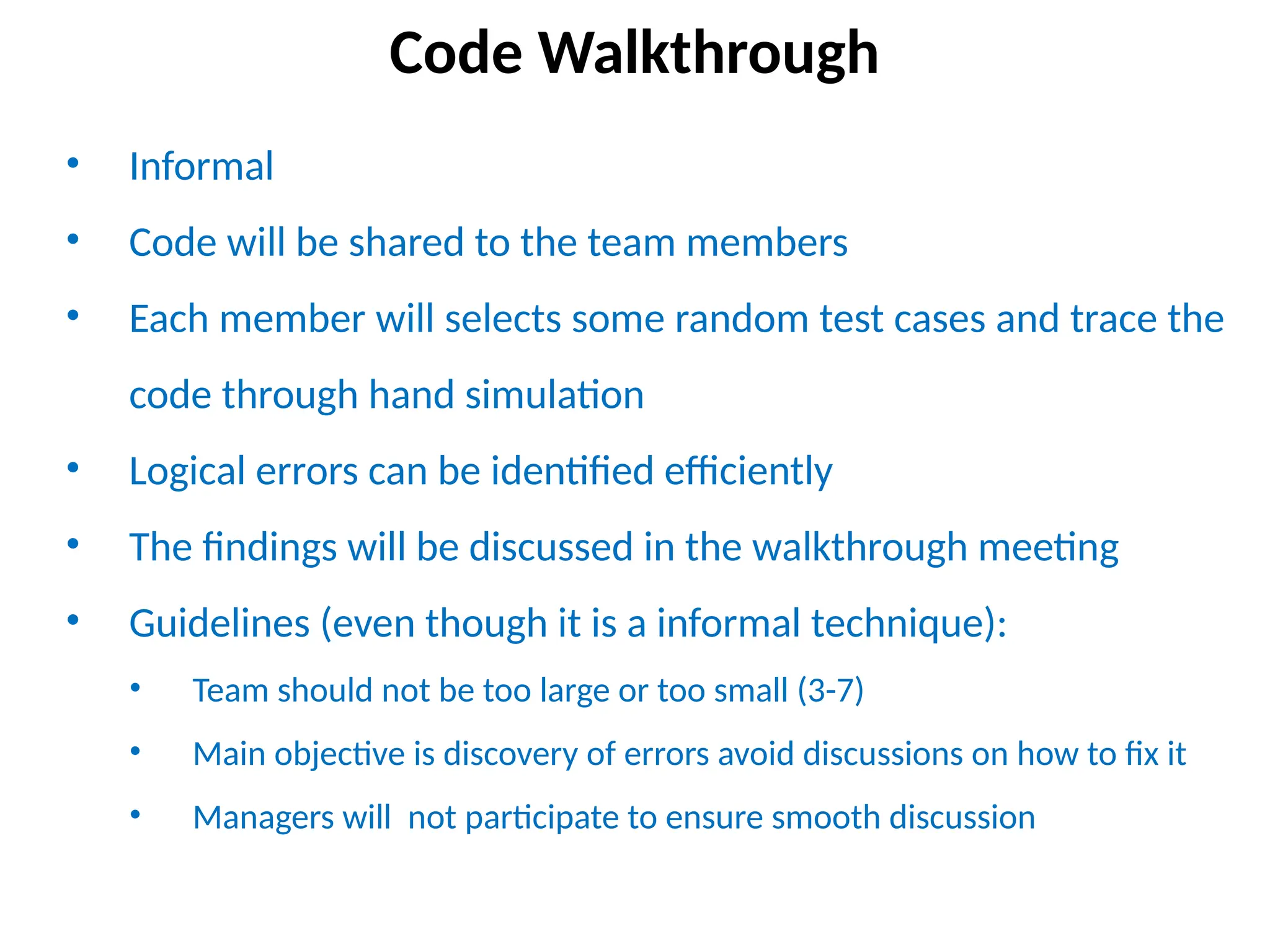 • Informal
• Code will be shared to the team members
• Each member will selects some random test cases and trace the
code through hand simulation
• Logical errors can be identified efficiently
• The findings will be discussed in the walkthrough meeting
• Guidelines (even though it is a informal technique):
• Team should not be too large or too small (3-7)
• Main objective is discovery of errors avoid discussions on how to fix it
• Managers will not participate to ensure smooth discussion
Code Walkthrough
 