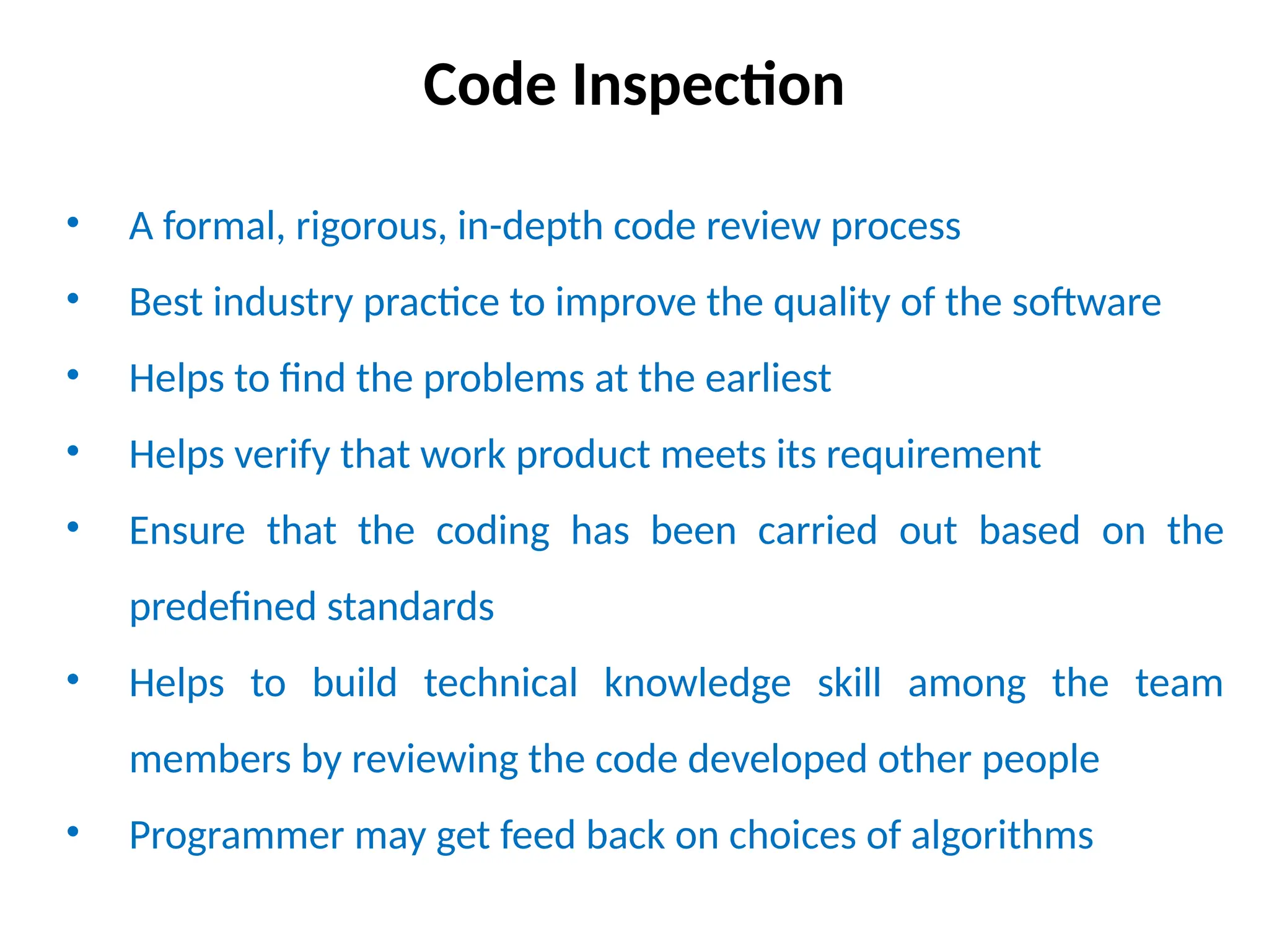 Code Inspection
• A formal, rigorous, in-depth code review process
• Best industry practice to improve the quality of the software
• Helps to find the problems at the earliest
• Helps verify that work product meets its requirement
• Ensure that the coding has been carried out based on the
predefined standards
• Helps to build technical knowledge skill among the team
members by reviewing the code developed other people
• Programmer may get feed back on choices of algorithms
 