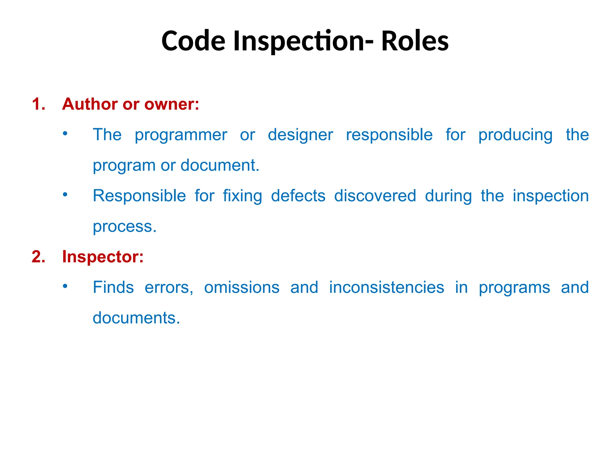 Code Inspection- Roles
1. Author or owner:
• The programmer or designer responsible for producing the
program or document.
• Responsible for fixing defects discovered during the inspection
process.
2. Inspector:
• Finds errors, omissions and inconsistencies in programs and
documents.
 
