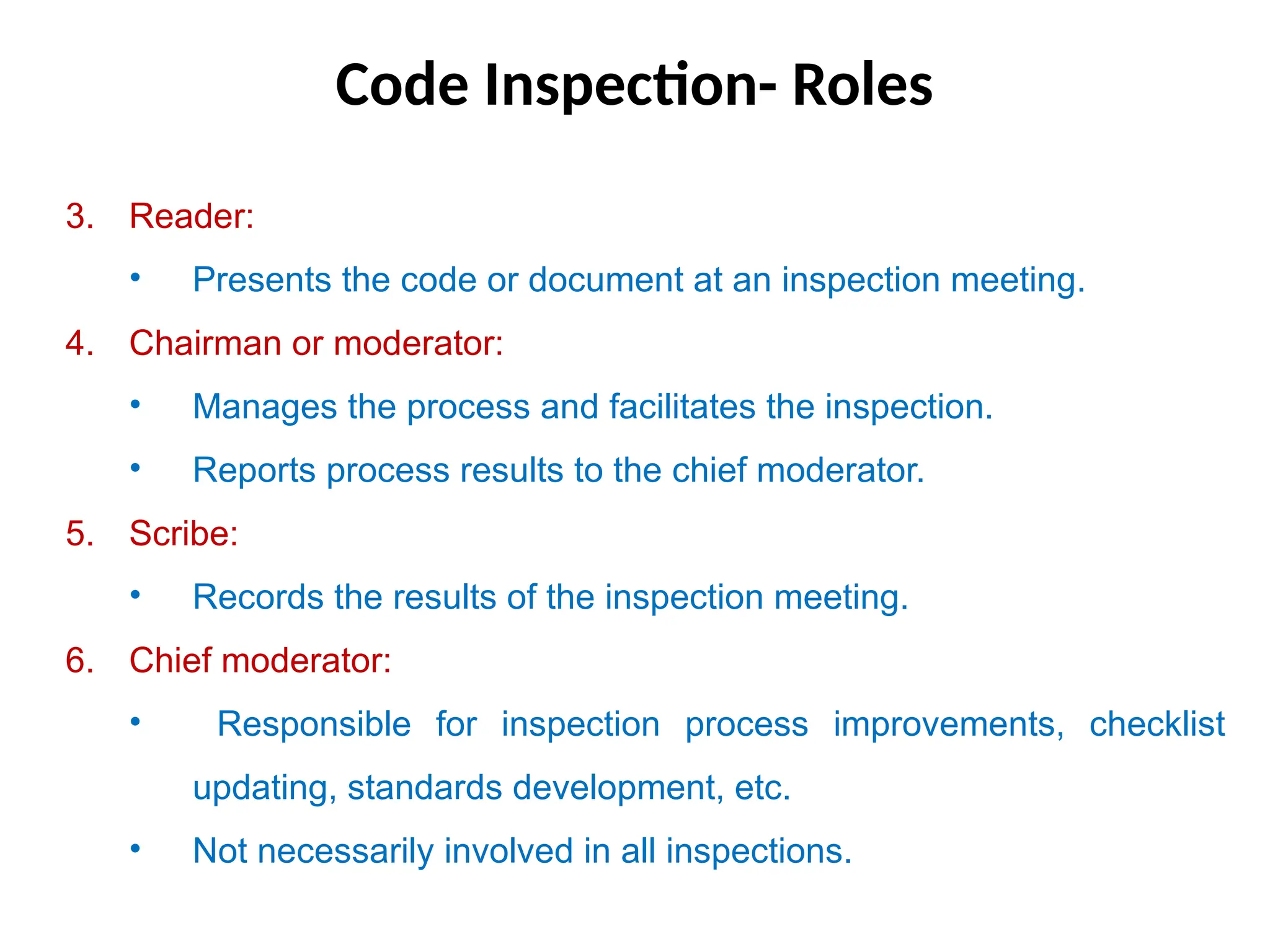 Code Inspection- Roles
3. Reader:
• Presents the code or document at an inspection meeting.
4. Chairman or moderator:
• Manages the process and facilitates the inspection.
• Reports process results to the chief moderator.
5. Scribe:
• Records the results of the inspection meeting.
6. Chief moderator:
• Responsible for inspection process improvements, checklist
updating, standards development, etc.
• Not necessarily involved in all inspections.
 