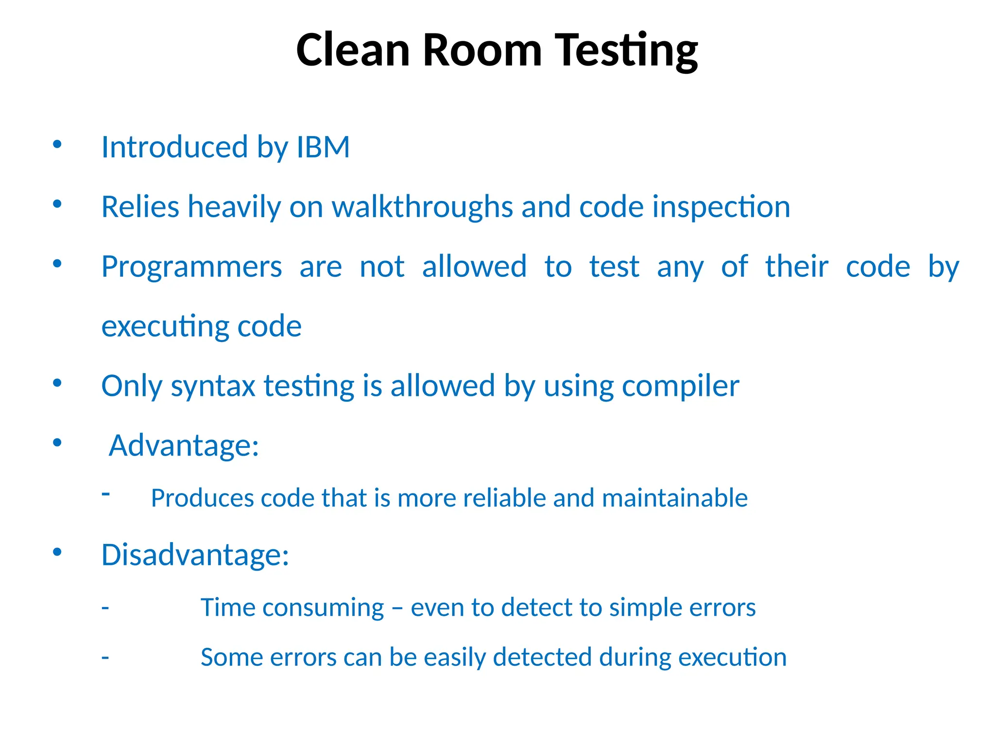 Clean Room Testing
• Introduced by IBM
• Relies heavily on walkthroughs and code inspection
• Programmers are not allowed to test any of their code by
executing code
• Only syntax testing is allowed by using compiler
• Advantage:
- Produces code that is more reliable and maintainable
• Disadvantage:
- Time consuming – even to detect to simple errors
- Some errors can be easily detected during execution
 