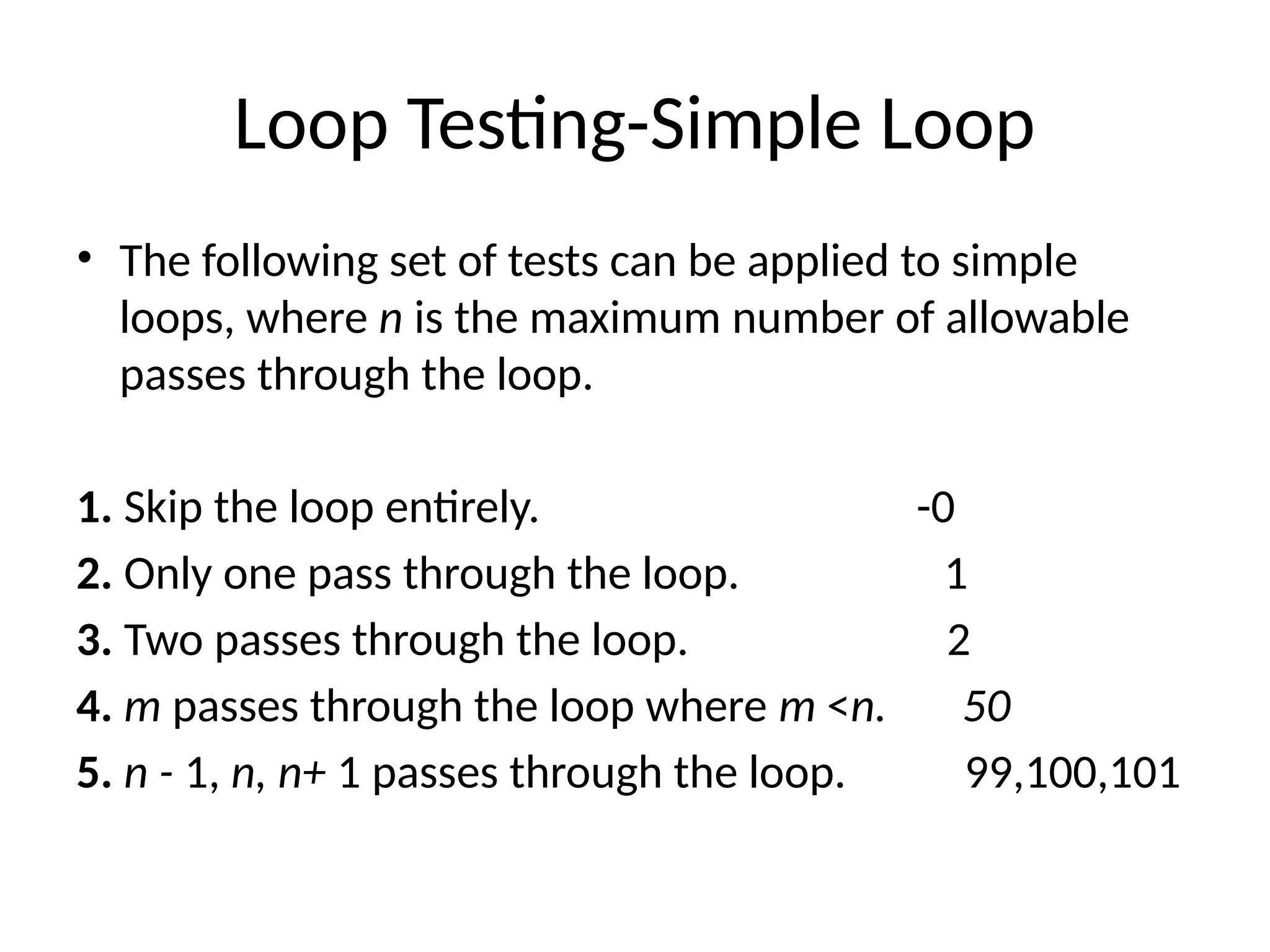 Loop Testing-Simple Loop
• The following set of tests can be applied to simple
loops, where n is the maximum number of allowable
passes through the loop.
1. Skip the loop entirely. -0
2. Only one pass through the loop. 1
3. Two passes through the loop. 2
4. m passes through the loop where m <n. 50
5. n - 1, n, n+ 1 passes through the loop. 99,100,101
 