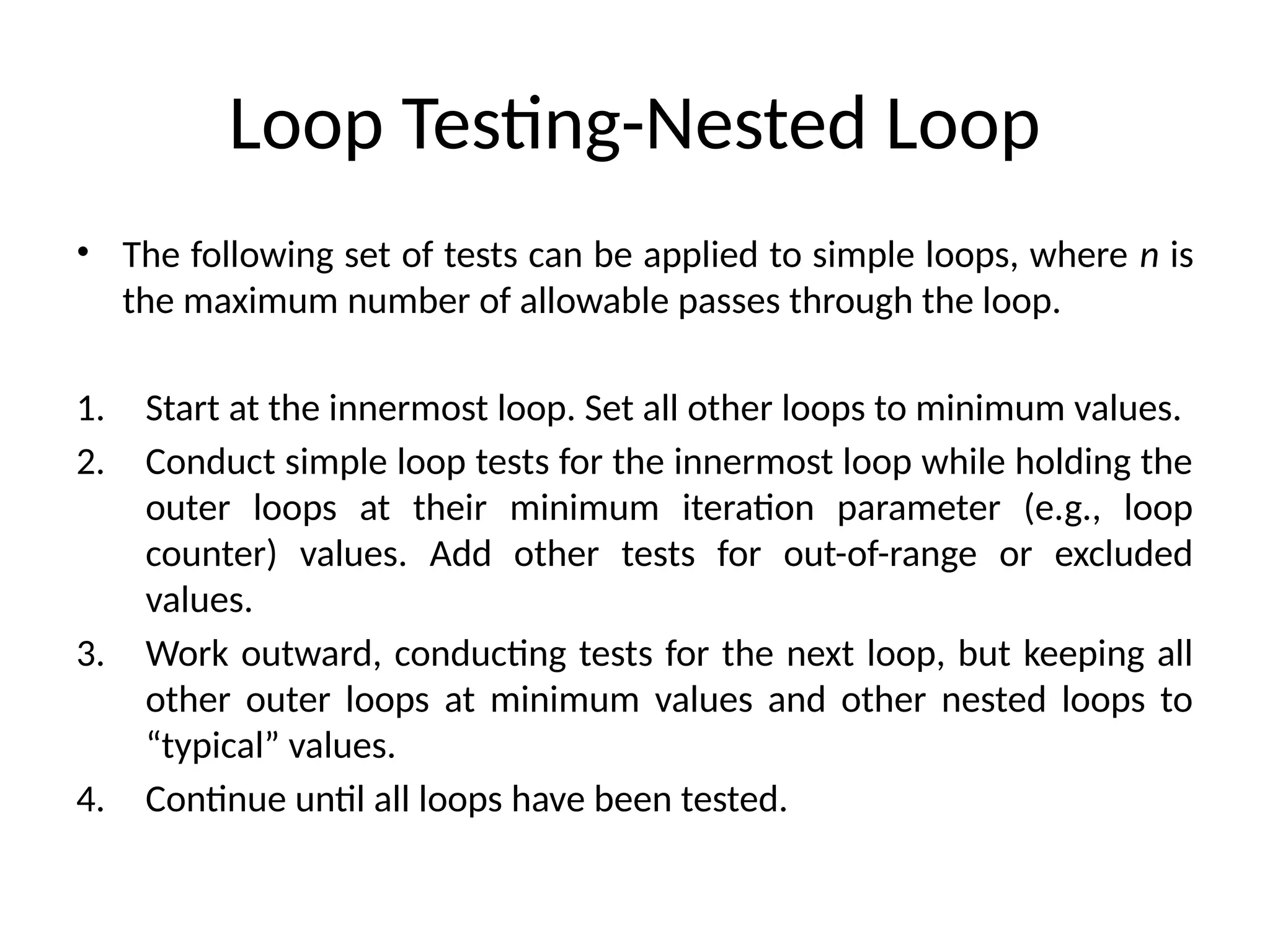 Loop Testing-Nested Loop
• The following set of tests can be applied to simple loops, where n is
the maximum number of allowable passes through the loop.
1. Start at the innermost loop. Set all other loops to minimum values.
2. Conduct simple loop tests for the innermost loop while holding the
outer loops at their minimum iteration parameter (e.g., loop
counter) values. Add other tests for out-of-range or excluded
values.
3. Work outward, conducting tests for the next loop, but keeping all
other outer loops at minimum values and other nested loops to
“typical” values.
4. Continue until all loops have been tested.
 