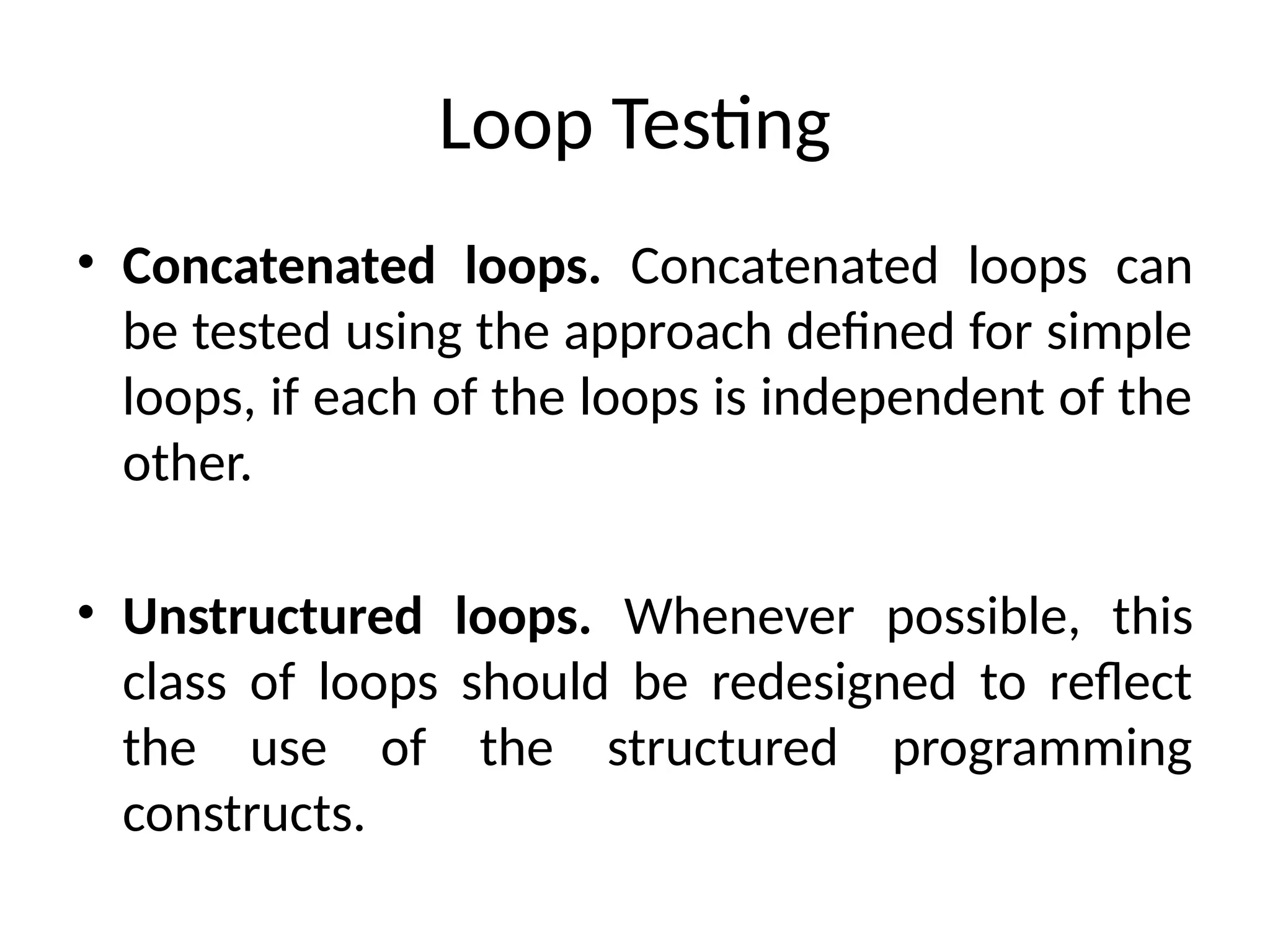 Loop Testing
• Concatenated loops. Concatenated loops can
be tested using the approach defined for simple
loops, if each of the loops is independent of the
other.
• Unstructured loops. Whenever possible, this
class of loops should be redesigned to reflect
the use of the structured programming
constructs.
 