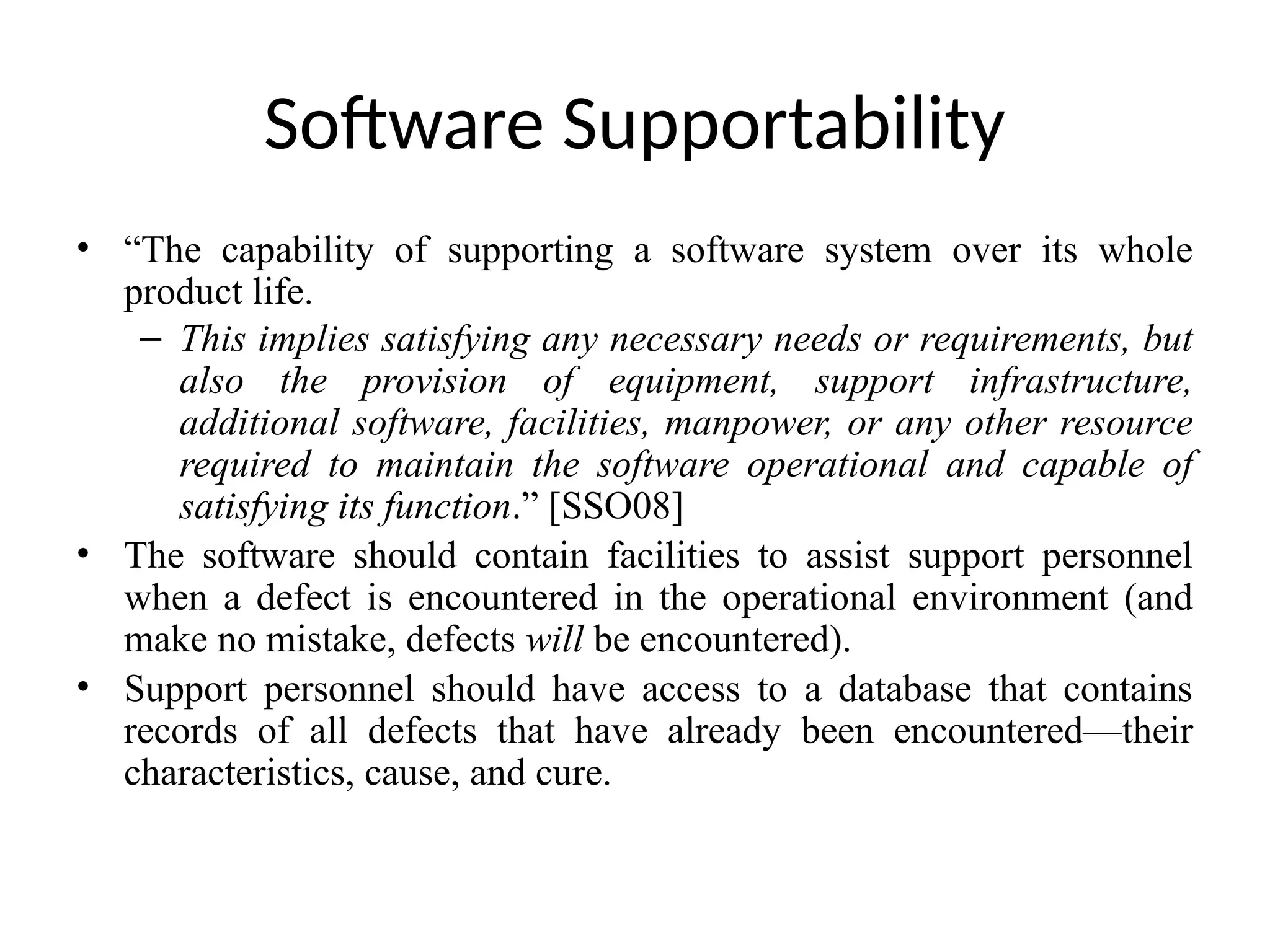 Software Supportability
• “The capability of supporting a software system over its whole
product life.
– This implies satisfying any necessary needs or requirements, but
also the provision of equipment, support infrastructure,
additional software, facilities, manpower, or any other resource
required to maintain the software operational and capable of
satisfying its function.” [SSO08]
• The software should contain facilities to assist support personnel
when a defect is encountered in the operational environment (and
make no mistake, defects will be encountered).
• Support personnel should have access to a database that contains
records of all defects that have already been encountered—their
characteristics, cause, and cure.
 