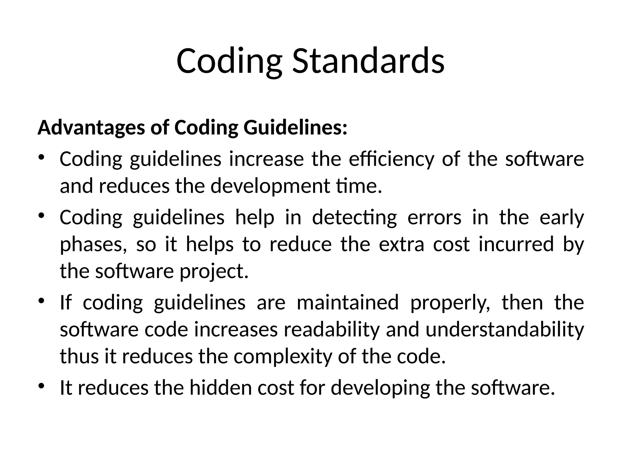 Coding Standards
Advantages of Coding Guidelines:
• Coding guidelines increase the efficiency of the software
and reduces the development time.
• Coding guidelines help in detecting errors in the early
phases, so it helps to reduce the extra cost incurred by
the software project.
• If coding guidelines are maintained properly, then the
software code increases readability and understandability
thus it reduces the complexity of the code.
• It reduces the hidden cost for developing the software.
 