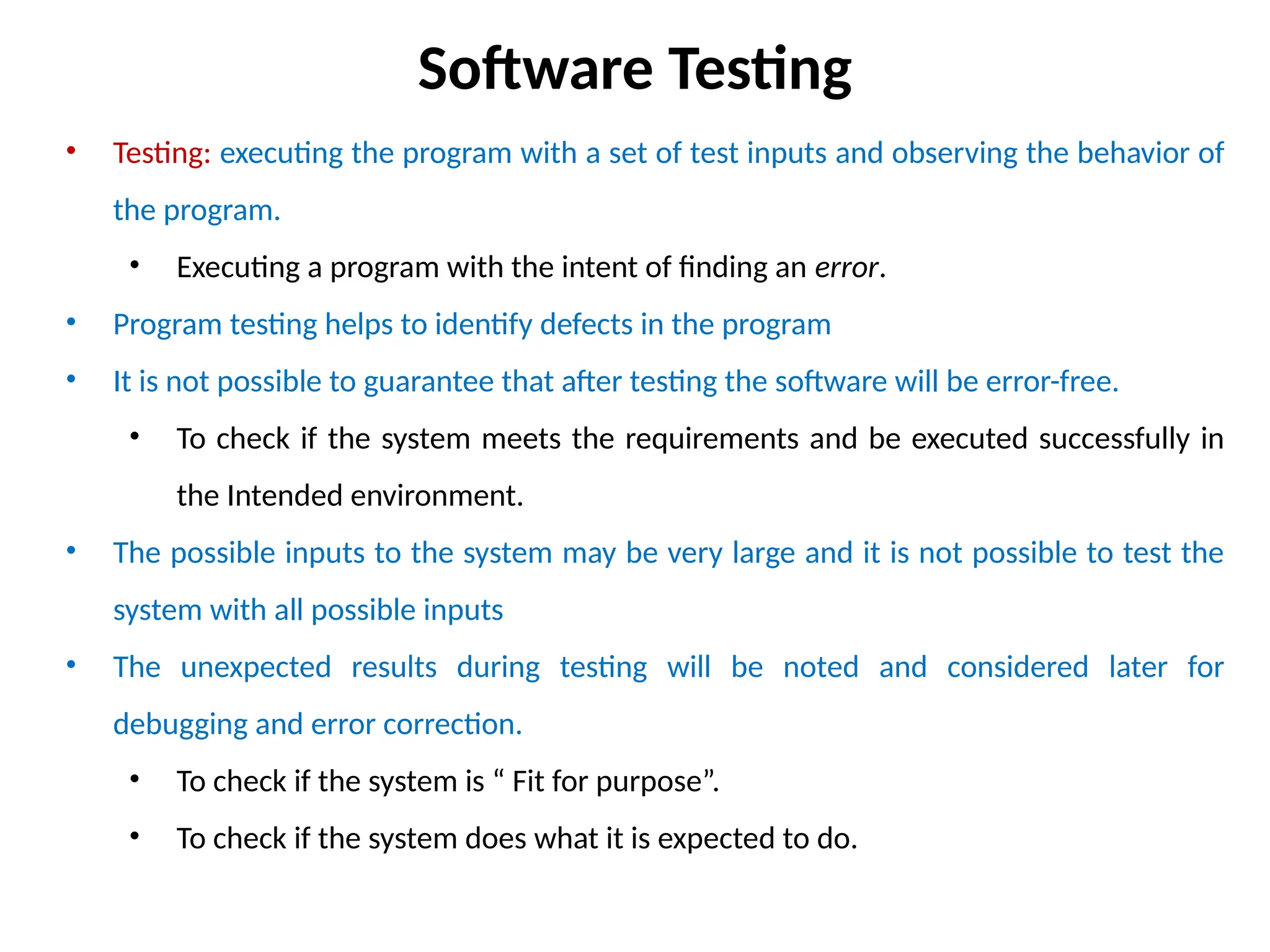 • Testing: executing the program with a set of test inputs and observing the behavior of
the program.
• Executing a program with the intent of finding an error.
• Program testing helps to identify defects in the program
• It is not possible to guarantee that after testing the software will be error-free.
• To check if the system meets the requirements and be executed successfully in
the Intended environment.
• The possible inputs to the system may be very large and it is not possible to test the
system with all possible inputs
• The unexpected results during testing will be noted and considered later for
debugging and error correction.
• To check if the system is “ Fit for purpose”.
• To check if the system does what it is expected to do.
Software Testing
 
