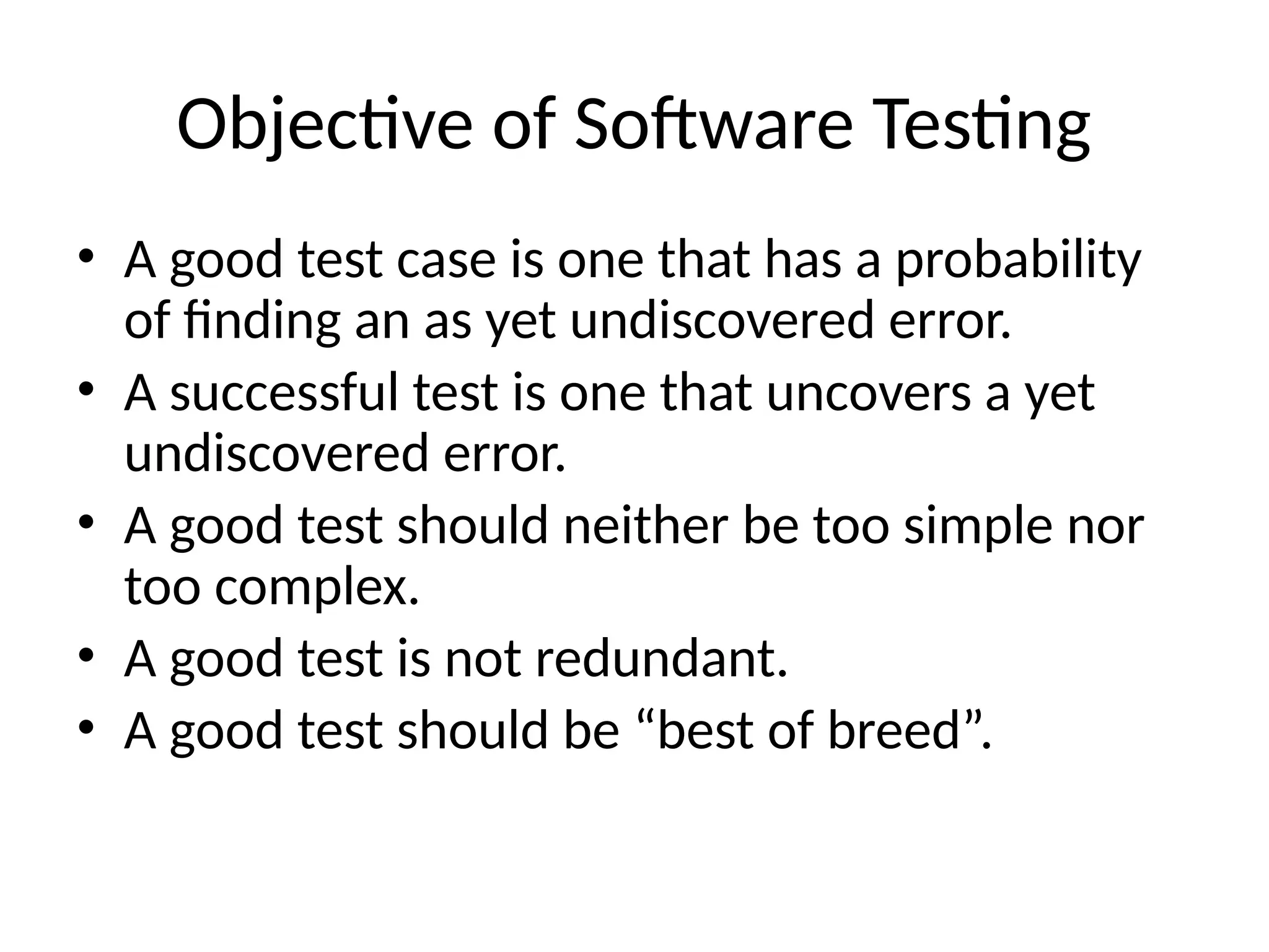 Objective of Software Testing
• A good test case is one that has a probability
of finding an as yet undiscovered error.
• A successful test is one that uncovers a yet
undiscovered error.
• A good test should neither be too simple nor
too complex.
• A good test is not redundant.
• A good test should be “best of breed”.
 