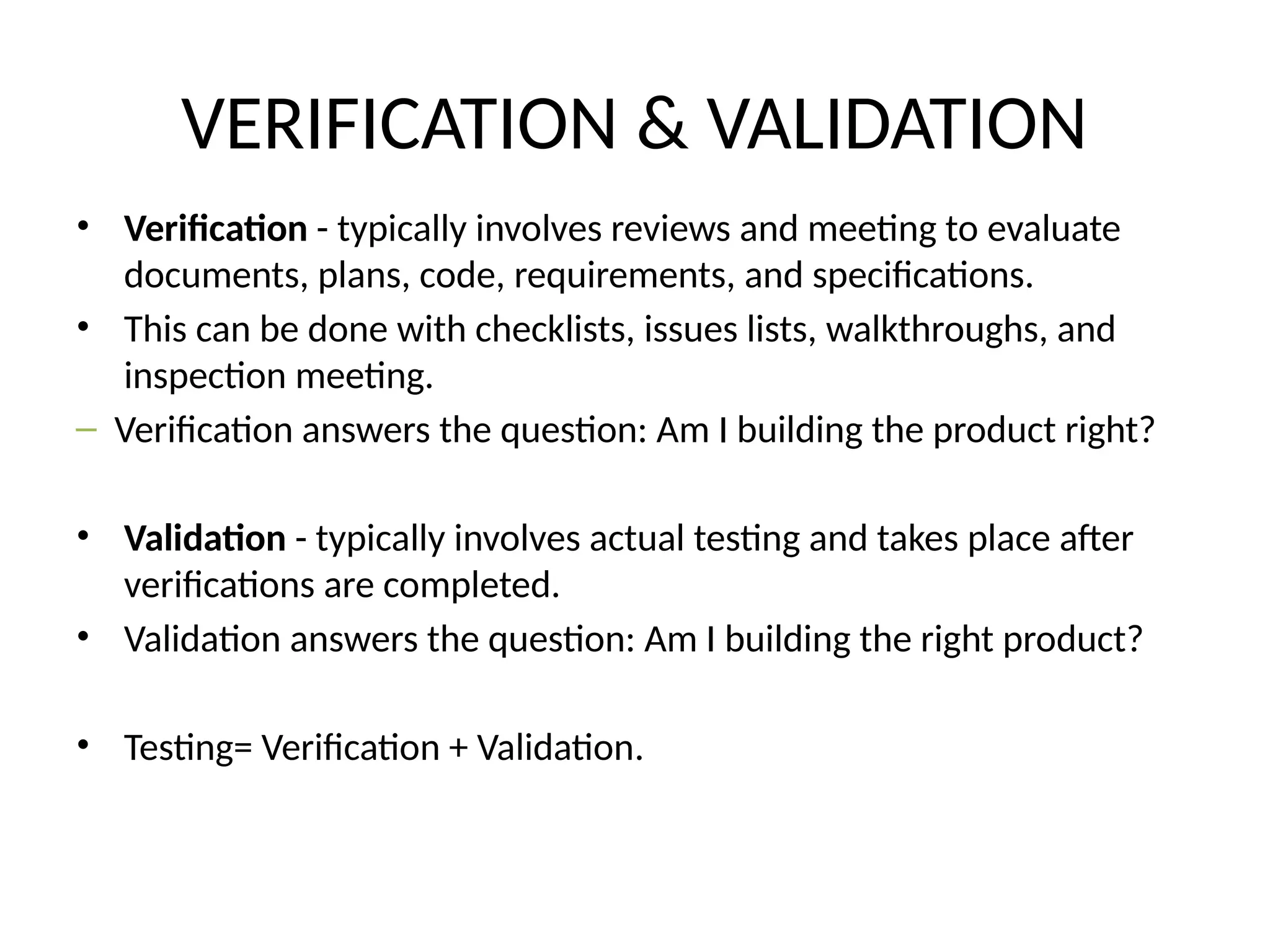 VERIFICATION & VALIDATION
• Verification - typically involves reviews and meeting to evaluate
documents, plans, code, requirements, and specifications.
• This can be done with checklists, issues lists, walkthroughs, and
inspection meeting.
– Verification answers the question: Am I building the product right?
• Validation - typically involves actual testing and takes place after
verifications are completed.
• Validation answers the question: Am I building the right product?
• Testing= Verification + Validation.
 