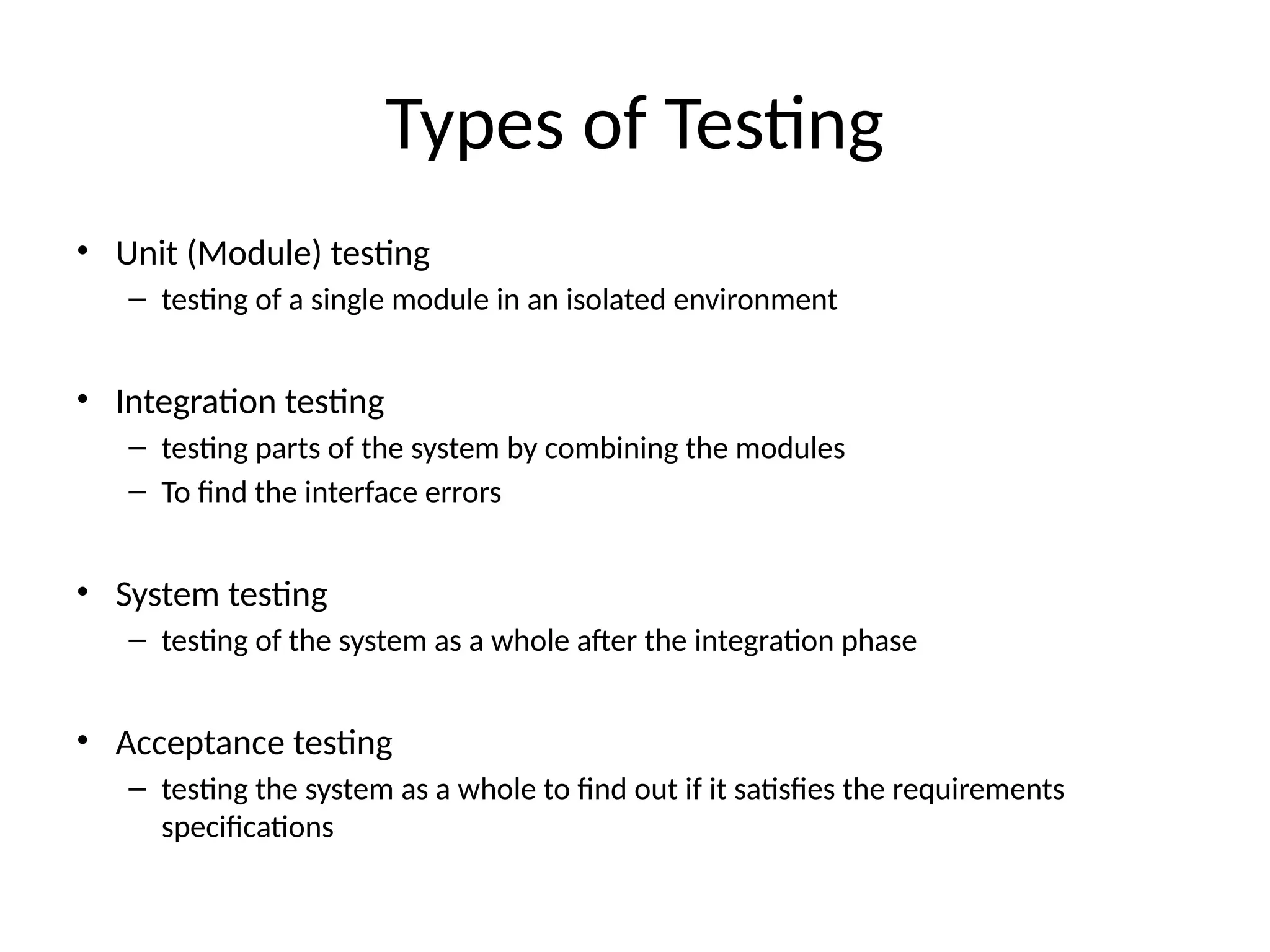Types of Testing
• Unit (Module) testing
– testing of a single module in an isolated environment
• Integration testing
– testing parts of the system by combining the modules
– To find the interface errors
• System testing
– testing of the system as a whole after the integration phase
• Acceptance testing
– testing the system as a whole to find out if it satisfies the requirements
specifications
 