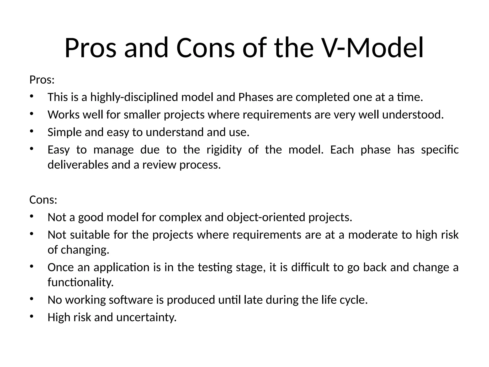 Pros and Cons of the V-Model
Pros:
• This is a highly-disciplined model and Phases are completed one at a time.
• Works well for smaller projects where requirements are very well understood.
• Simple and easy to understand and use.
• Easy to manage due to the rigidity of the model. Each phase has specific
deliverables and a review process.
Cons:
• Not a good model for complex and object-oriented projects.
• Not suitable for the projects where requirements are at a moderate to high risk
of changing.
• Once an application is in the testing stage, it is difficult to go back and change a
functionality.
• No working software is produced until late during the life cycle.
• High risk and uncertainty.
 