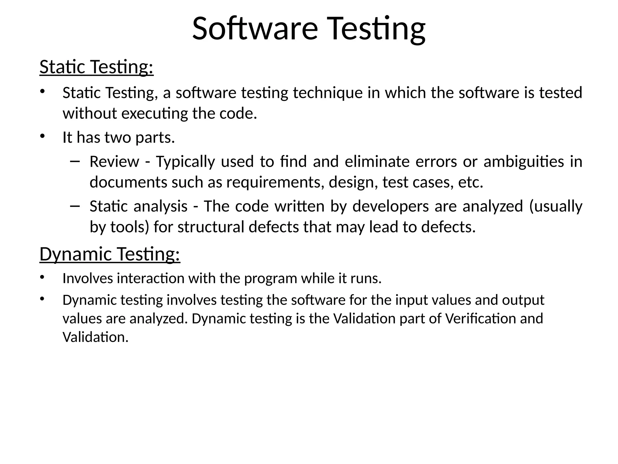 Software Testing
Static Testing:
• Static Testing, a software testing technique in which the software is tested
without executing the code.
• It has two parts.
– Review - Typically used to find and eliminate errors or ambiguities in
documents such as requirements, design, test cases, etc.
– Static analysis - The code written by developers are analyzed (usually
by tools) for structural defects that may lead to defects.
Dynamic Testing:
• Involves interaction with the program while it runs.
• Dynamic testing involves testing the software for the input values and output
values are analyzed. Dynamic testing is the Validation part of Verification and
Validation.
 