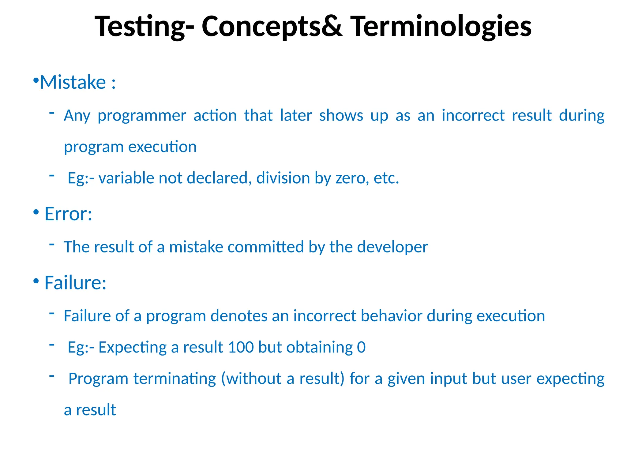 •Mistake :
- Any programmer action that later shows up as an incorrect result during
program execution
- Eg:- variable not declared, division by zero, etc.
• Error:
- The result of a mistake committed by the developer
• Failure:
- Failure of a program denotes an incorrect behavior during execution
- Eg:- Expecting a result 100 but obtaining 0
- Program terminating (without a result) for a given input but user expecting
a result
Testing- Concepts& Terminologies
 