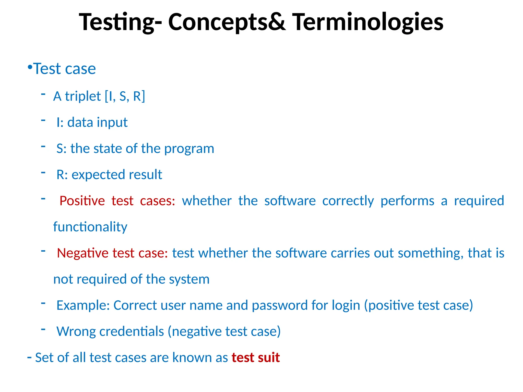 •Test case
- A triplet [I, S, R]
- I: data input
- S: the state of the program
- R: expected result
- Positive test cases: whether the software correctly performs a required
functionality
- Negative test case: test whether the software carries out something, that is
not required of the system
- Example: Correct user name and password for login (positive test case)
- Wrong credentials (negative test case)
- Set of all test cases are known as test suit
Testing- Concepts& Terminologies
 