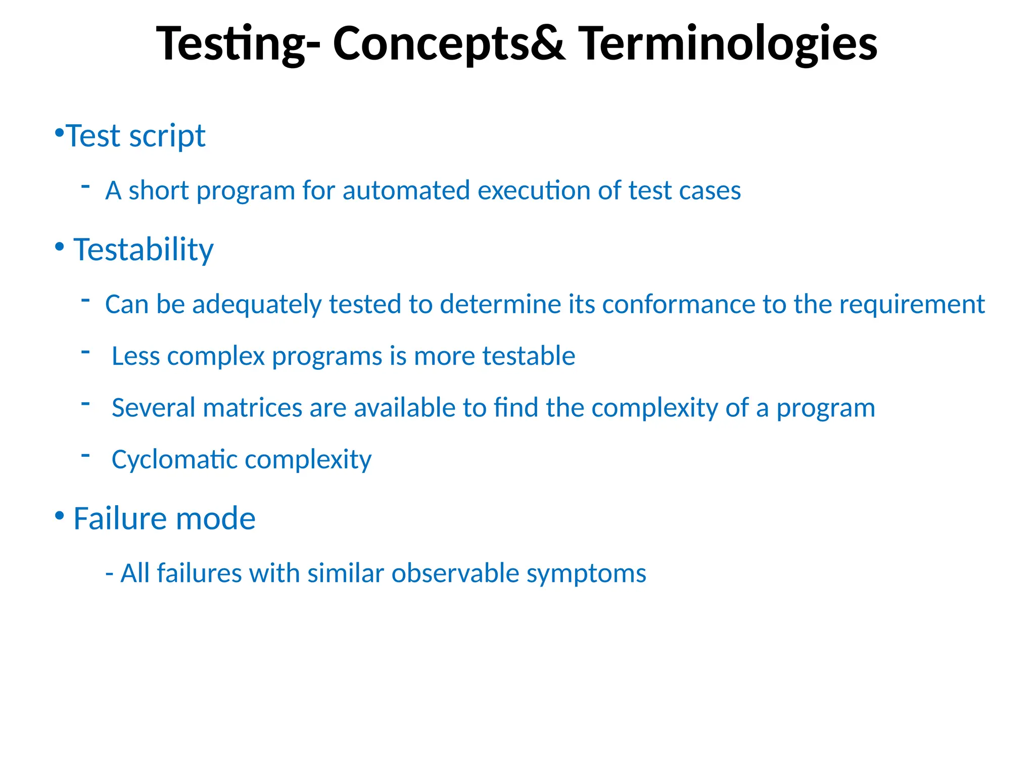 •Test script
- A short program for automated execution of test cases
• Testability
- Can be adequately tested to determine its conformance to the requirement
- Less complex programs is more testable
- Several matrices are available to find the complexity of a program
- Cyclomatic complexity
• Failure mode
- All failures with similar observable symptoms
Testing- Concepts& Terminologies
 