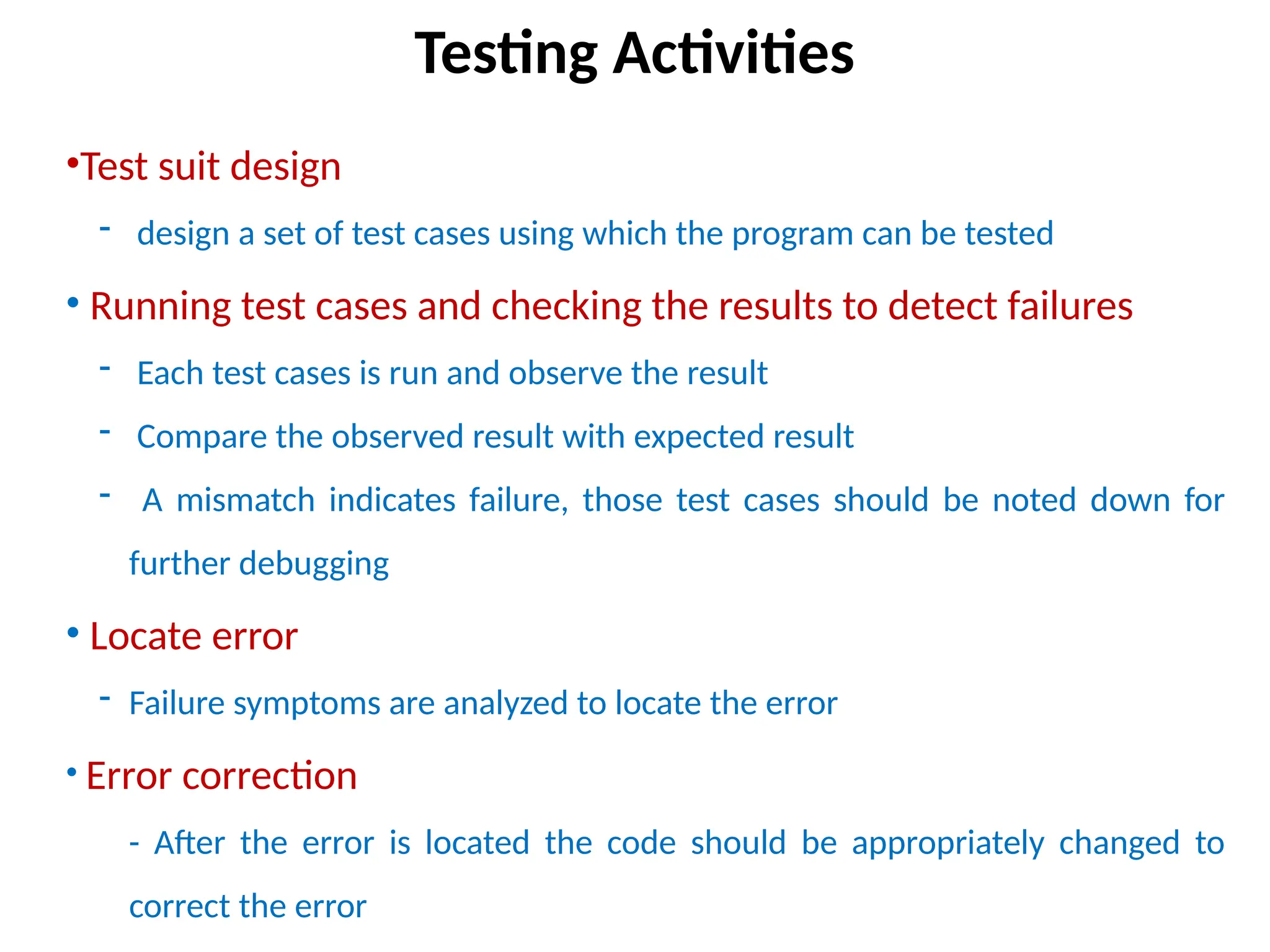 •Test suit design
- design a set of test cases using which the program can be tested
• Running test cases and checking the results to detect failures
- Each test cases is run and observe the result
- Compare the observed result with expected result
- A mismatch indicates failure, those test cases should be noted down for
further debugging
• Locate error
- Failure symptoms are analyzed to locate the error
• Error correction
- After the error is located the code should be appropriately changed to
correct the error
Testing Activities
 