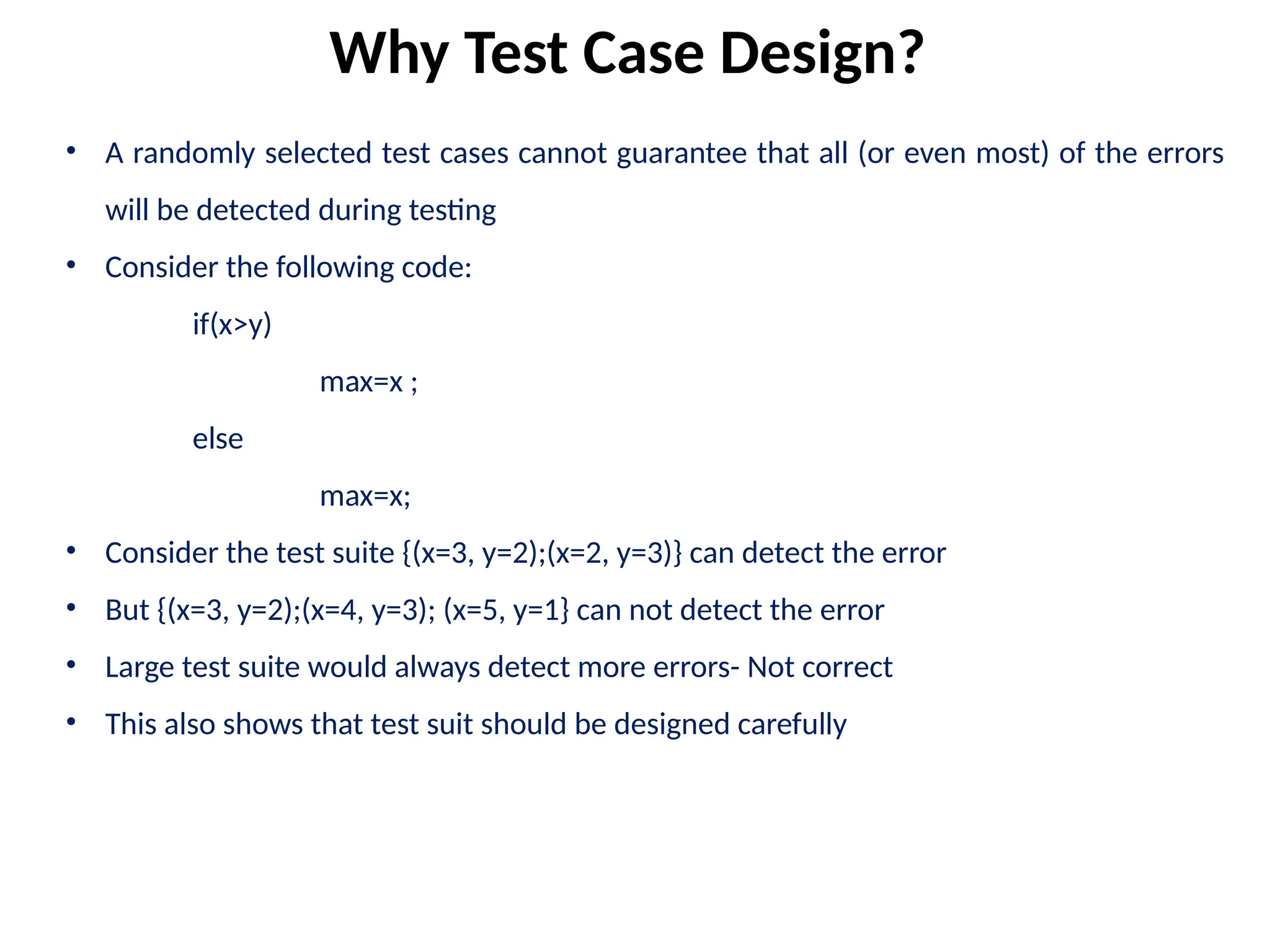 • A randomly selected test cases cannot guarantee that all (or even most) of the errors
will be detected during testing
• Consider the following code:
if(x>y)
max=x ;
else
max=x;
• Consider the test suite {(x=3, y=2);(x=2, y=3)} can detect the error
• But {(x=3, y=2);(x=4, y=3); (x=5, y=1} can not detect the error
• Large test suite would always detect more errors- Not correct
• This also shows that test suit should be designed carefully
Why Test Case Design?
 