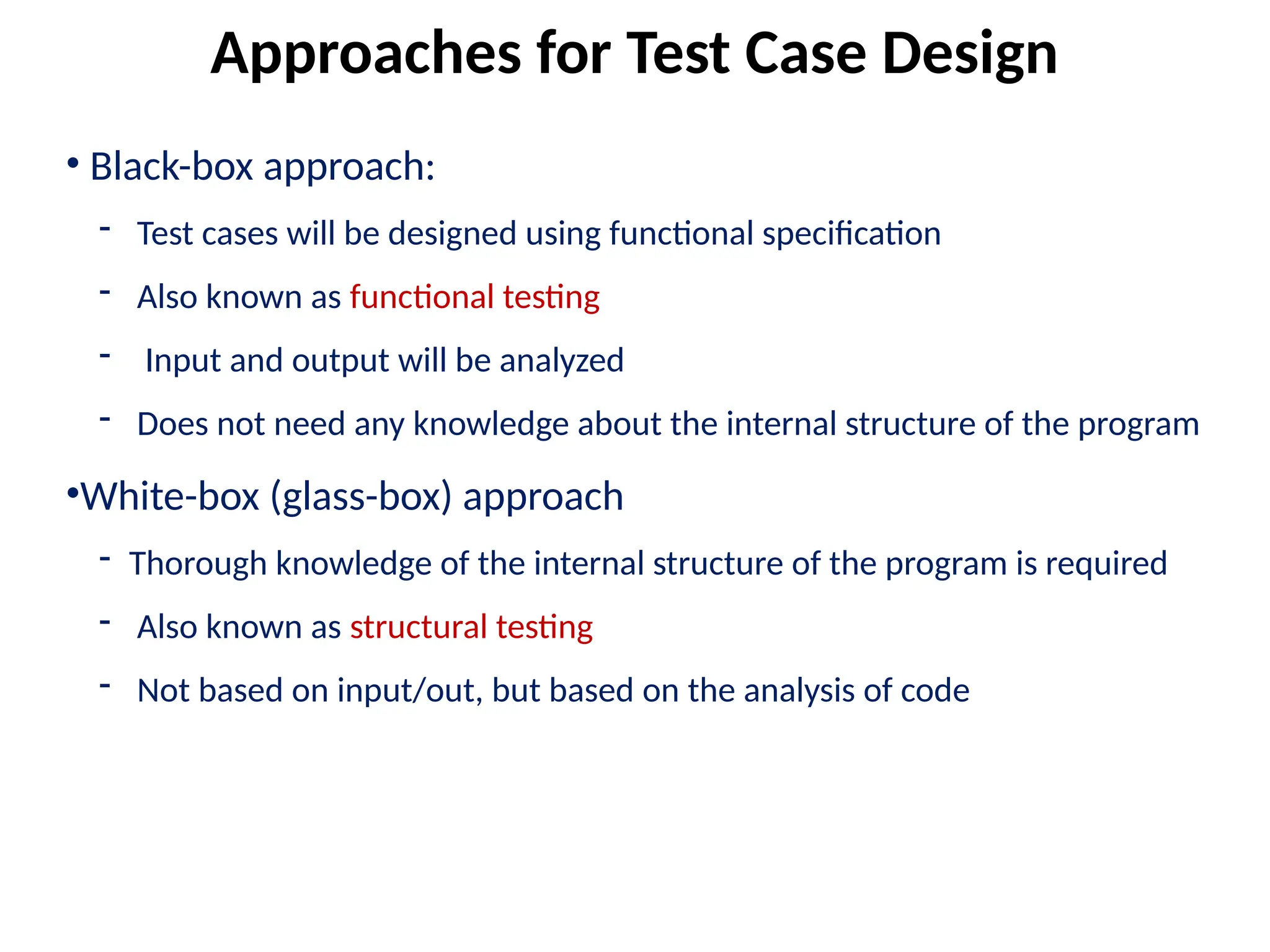 • Black-box approach:
- Test cases will be designed using functional specification
- Also known as functional testing
- Input and output will be analyzed
- Does not need any knowledge about the internal structure of the program
•White-box (glass-box) approach
- Thorough knowledge of the internal structure of the program is required
- Also known as structural testing
- Not based on input/out, but based on the analysis of code
Approaches for Test Case Design
 