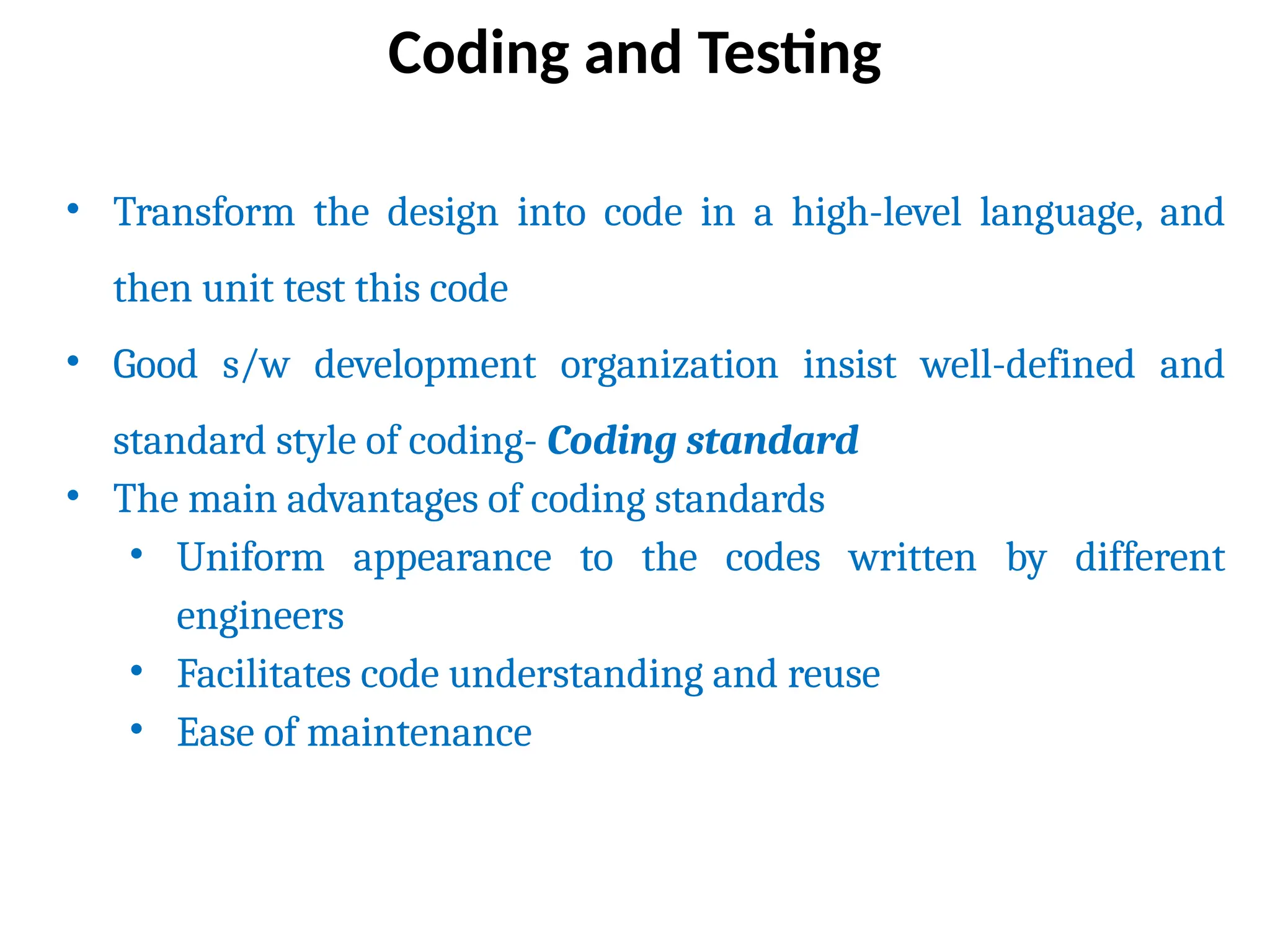 • Transform the design into code in a high-level language, and
then unit test this code
• Good s/w development organization insist well-defined and
standard style of coding- Coding standard
• The main advantages of coding standards
• Uniform appearance to the codes written by different
engineers
• Facilitates code understanding and reuse
• Ease of maintenance
Coding and Testing
 