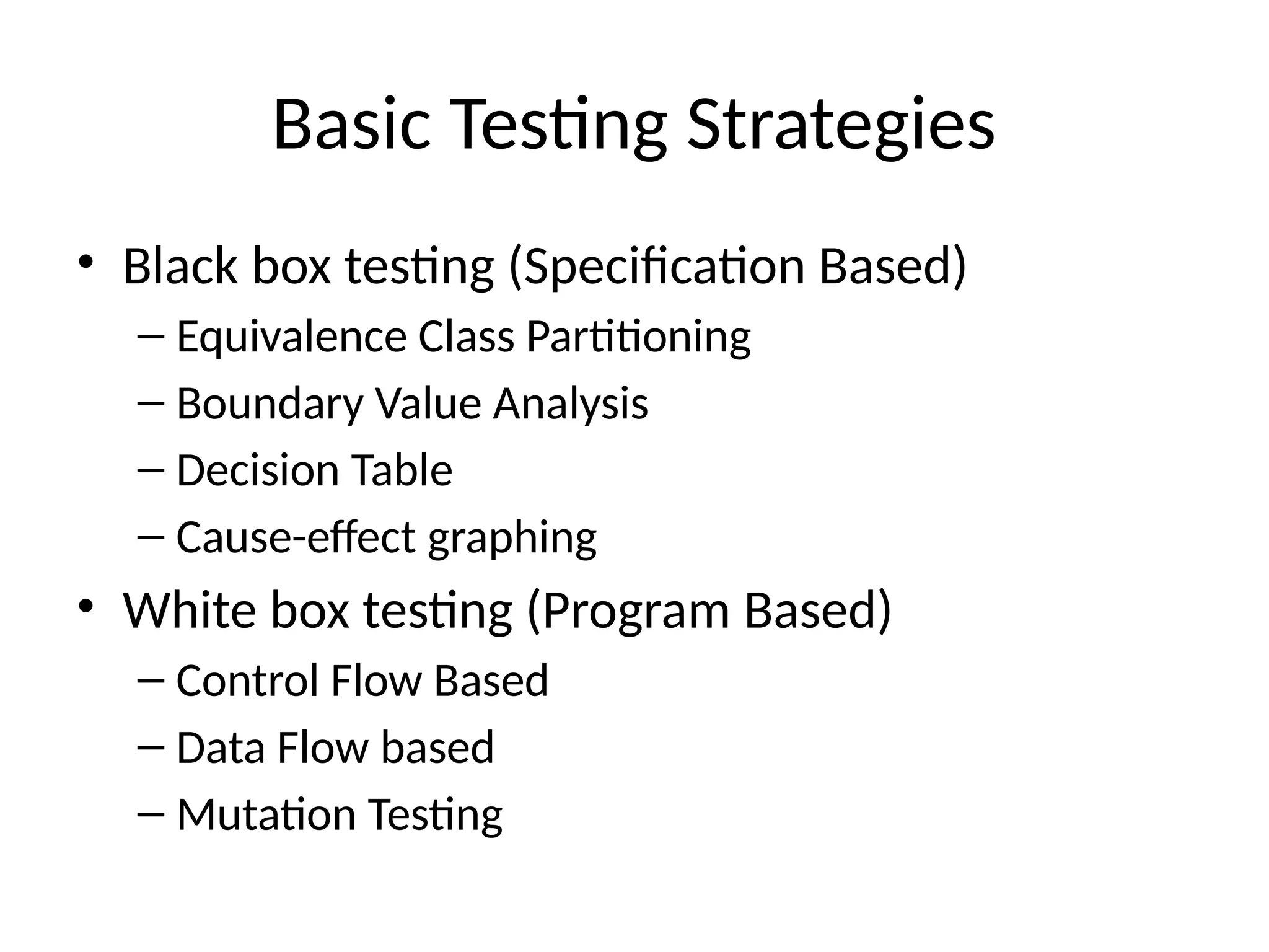 Basic Testing Strategies
• Black box testing (Specification Based)
– Equivalence Class Partitioning
– Boundary Value Analysis
– Decision Table
– Cause-effect graphing
• White box testing (Program Based)
– Control Flow Based
– Data Flow based
– Mutation Testing
 