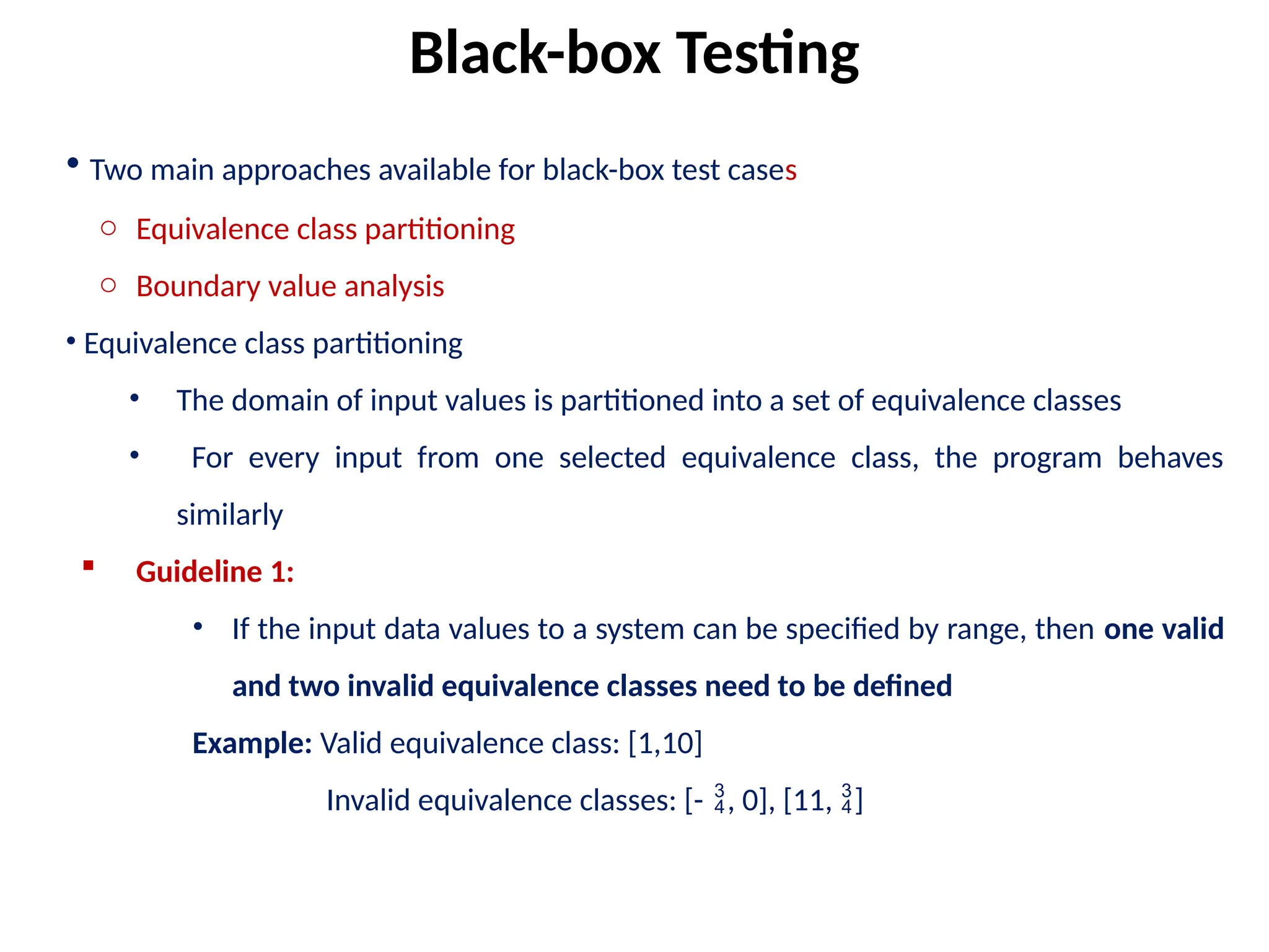 • Two main approaches available for black-box test cases
o Equivalence class partitioning
o Boundary value analysis
• Equivalence class partitioning
• The domain of input values is partitioned into a set of equivalence classes
• For every input from one selected equivalence class, the program behaves
similarly
 Guideline 1:
• If the input data values to a system can be specified by range, then one valid
and two invalid equivalence classes need to be defined
Example: Valid equivalence class: [1,10]
Invalid equivalence classes: [-, 0], [11, ]
Black-box Testing
 