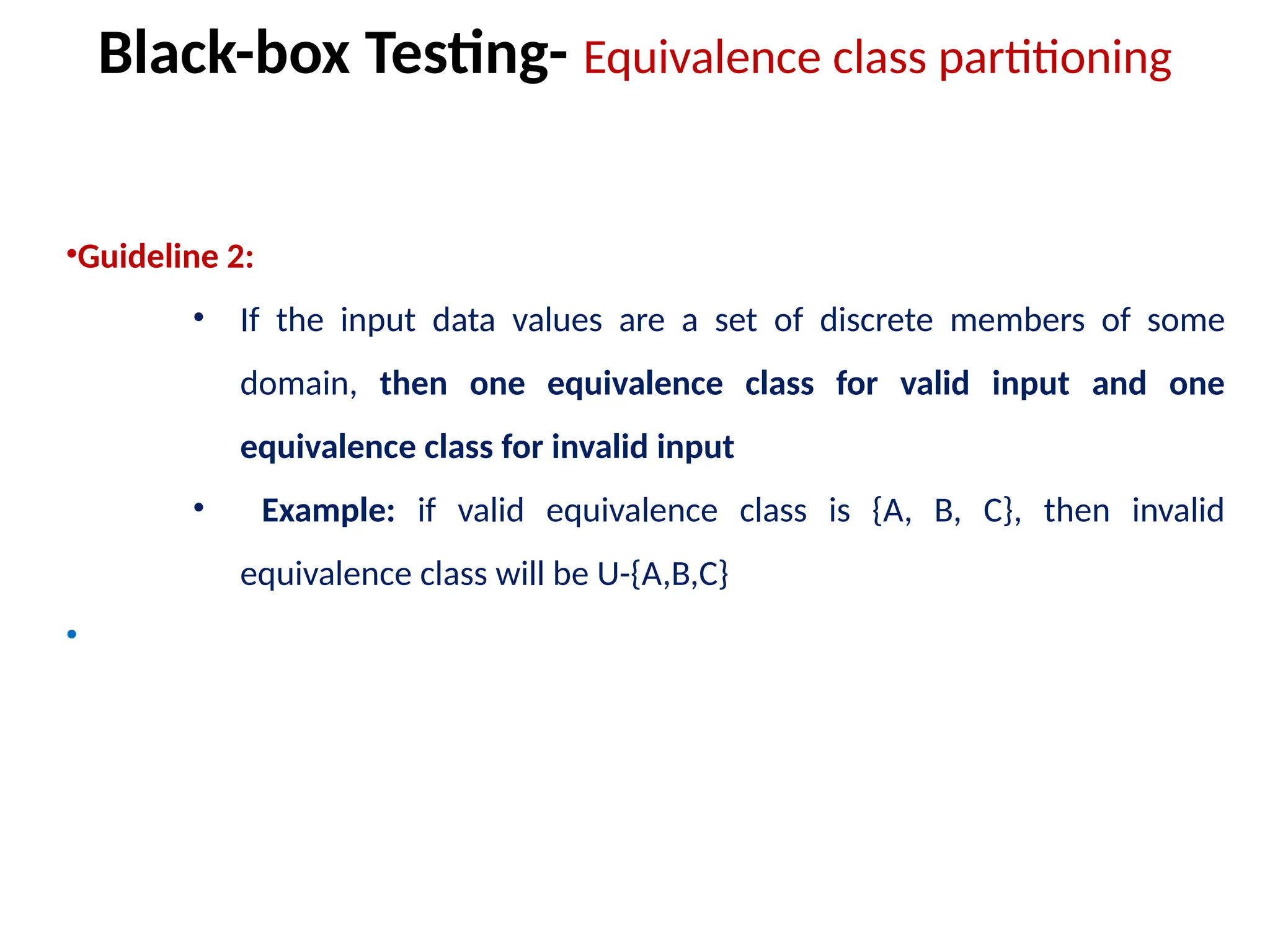 •Guideline 2:
• If the input data values are a set of discrete members of some
domain, then one equivalence class for valid input and one
equivalence class for invalid input
• Example: if valid equivalence class is {A, B, C}, then invalid
equivalence class will be U-{A,B,C}
•
Black-box Testing- Equivalence class partitioning
 