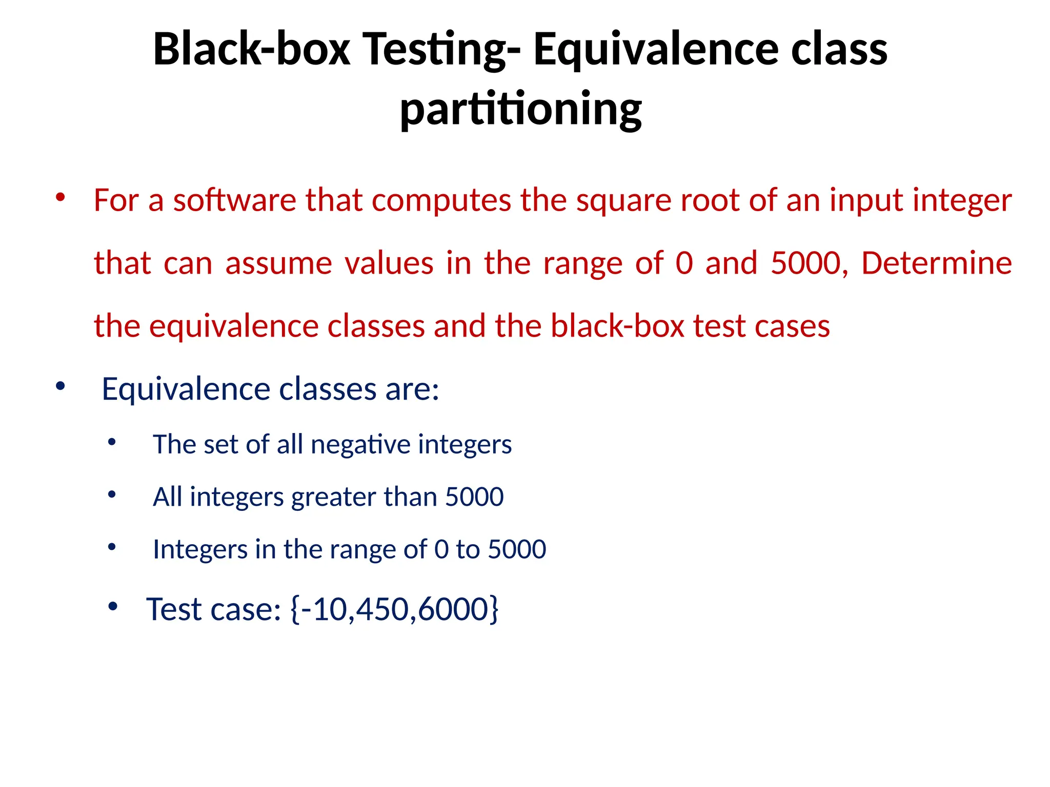• For a software that computes the square root of an input integer
that can assume values in the range of 0 and 5000, Determine
the equivalence classes and the black-box test cases
• Equivalence classes are:
• The set of all negative integers
• All integers greater than 5000
• Integers in the range of 0 to 5000
• Test case: {-10,450,6000}
Black-box Testing- Equivalence class
partitioning
 