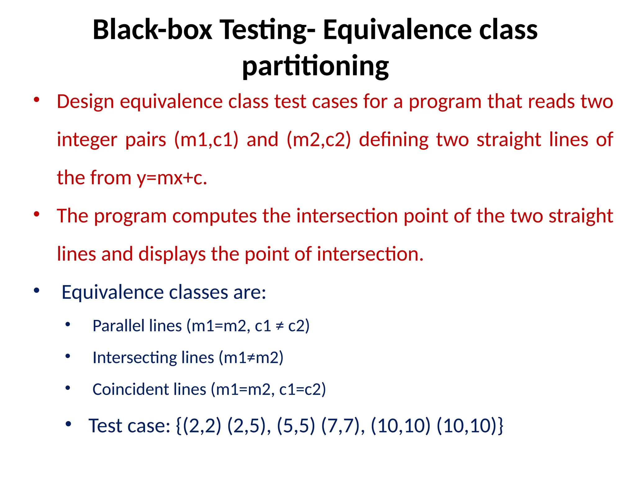 • Design equivalence class test cases for a program that reads two
integer pairs (m1,c1) and (m2,c2) defining two straight lines of
the from y=mx+c.
• The program computes the intersection point of the two straight
lines and displays the point of intersection.
• Equivalence classes are:
• Parallel lines (m1=m2, c1 ≠ c2)
• Intersecting lines (m1≠m2)
• Coincident lines (m1=m2, c1=c2)
• Test case: {(2,2) (2,5), (5,5) (7,7), (10,10) (10,10)}
Black-box Testing- Equivalence class
partitioning
 