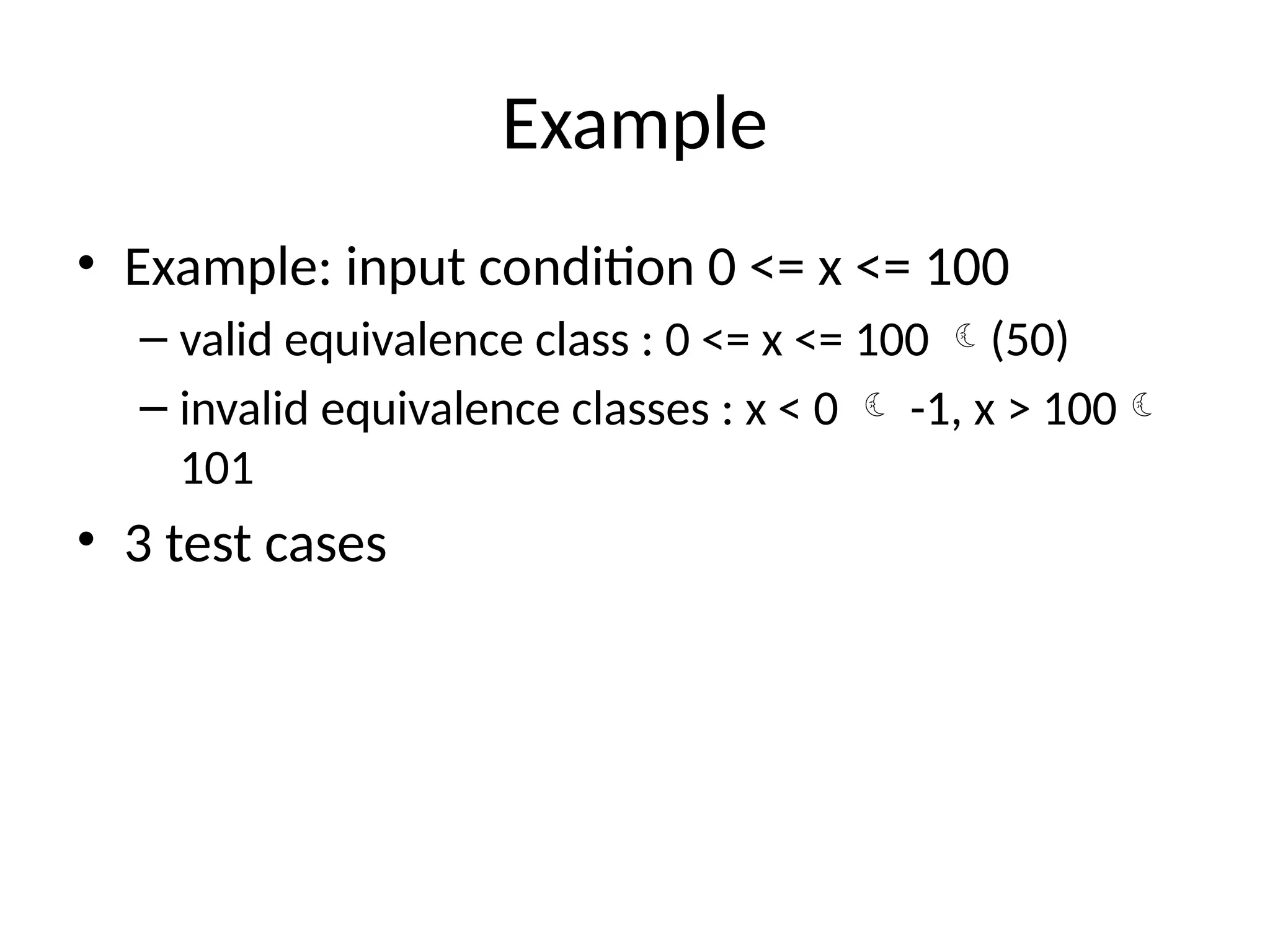 Example
• Example: input condition 0 <= x <= 100
– valid equivalence class : 0 <= x <= 100 (50)
– invalid equivalence classes : x < 0  -1, x > 100
101
• 3 test cases
 