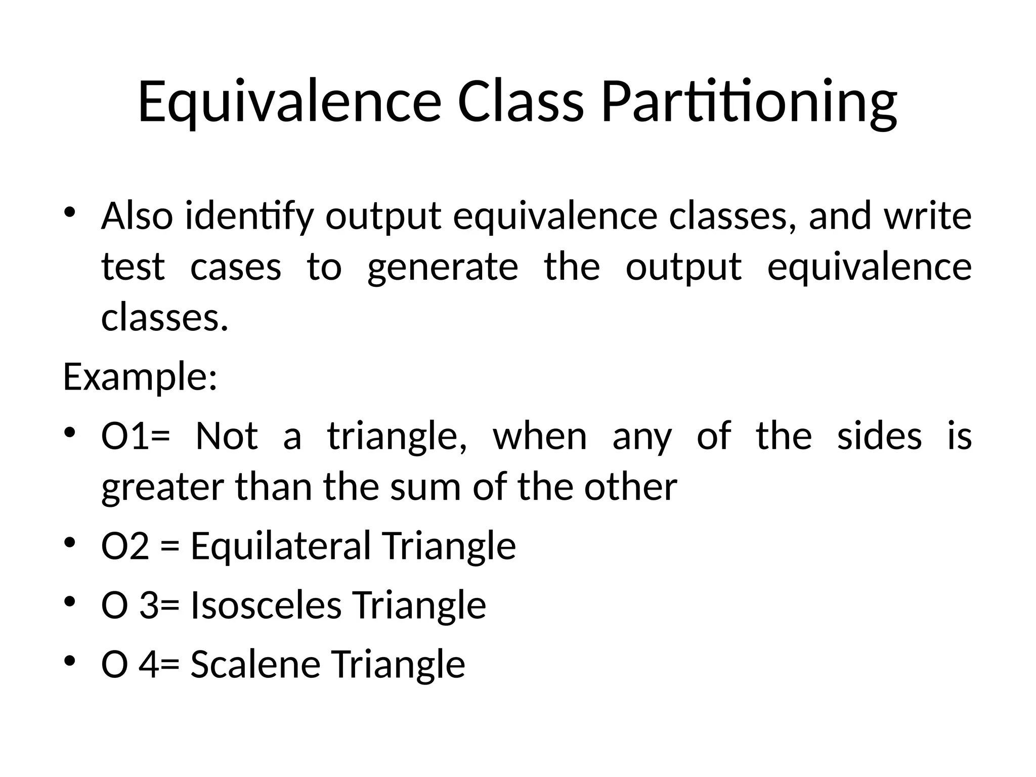Equivalence Class Partitioning
• Also identify output equivalence classes, and write
test cases to generate the output equivalence
classes.
Example:
• O1= Not a triangle, when any of the sides is
greater than the sum of the other
• O2 = Equilateral Triangle
• O 3= Isosceles Triangle
• O 4= Scalene Triangle
 