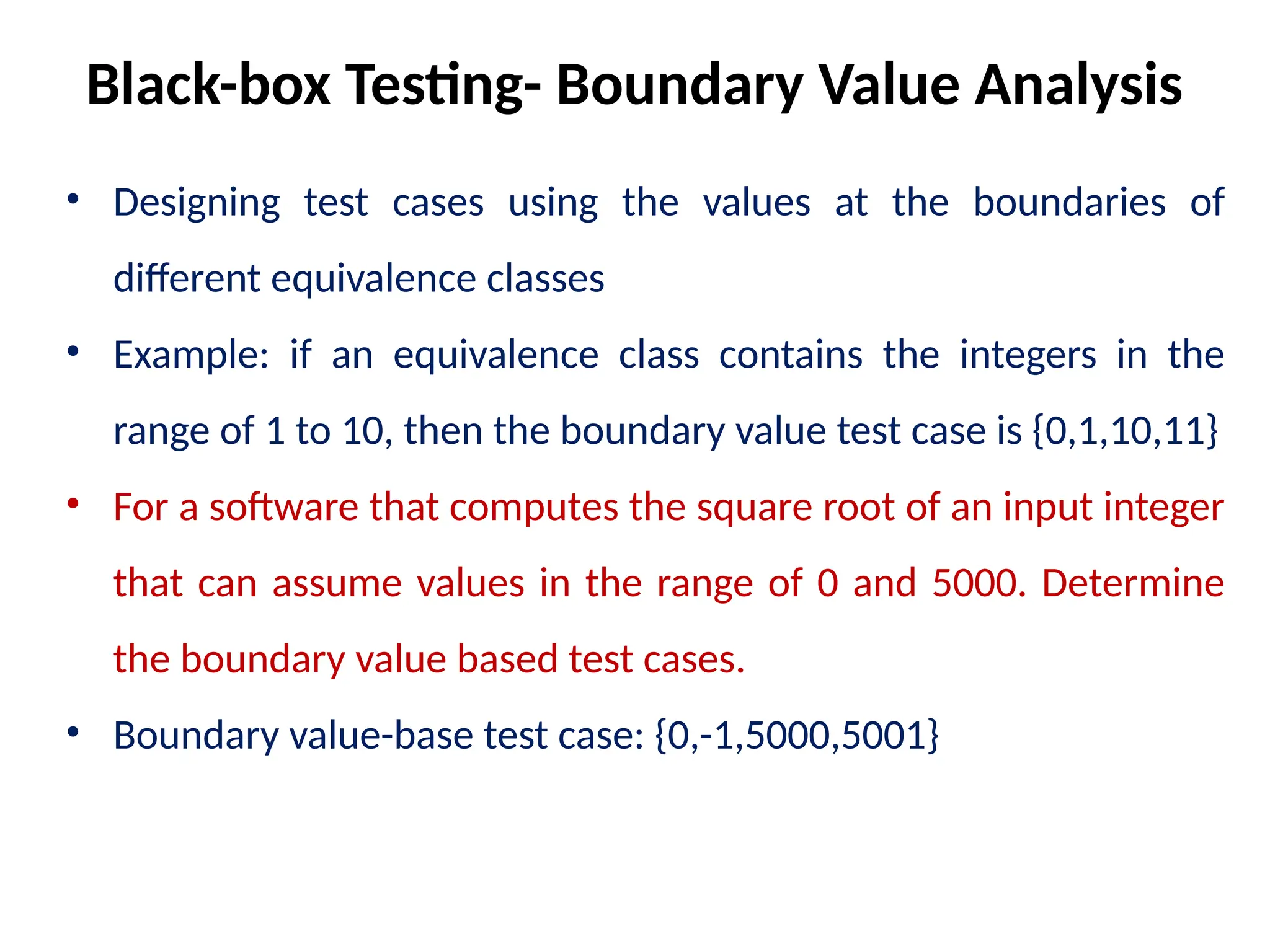 • Designing test cases using the values at the boundaries of
different equivalence classes
• Example: if an equivalence class contains the integers in the
range of 1 to 10, then the boundary value test case is {0,1,10,11}
• For a software that computes the square root of an input integer
that can assume values in the range of 0 and 5000. Determine
the boundary value based test cases.
• Boundary value-base test case: {0,-1,5000,5001}
Black-box Testing- Boundary Value Analysis
 