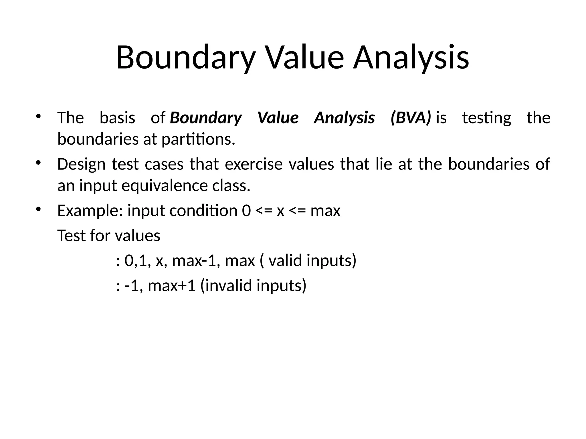 Boundary Value Analysis
• The basis of Boundary Value Analysis (BVA) is testing the
boundaries at partitions.
• Design test cases that exercise values that lie at the boundaries of
an input equivalence class.
• Example: input condition 0 <= x <= max
Test for values
: 0,1, x, max-1, max ( valid inputs)
: -1, max+1 (invalid inputs)
 