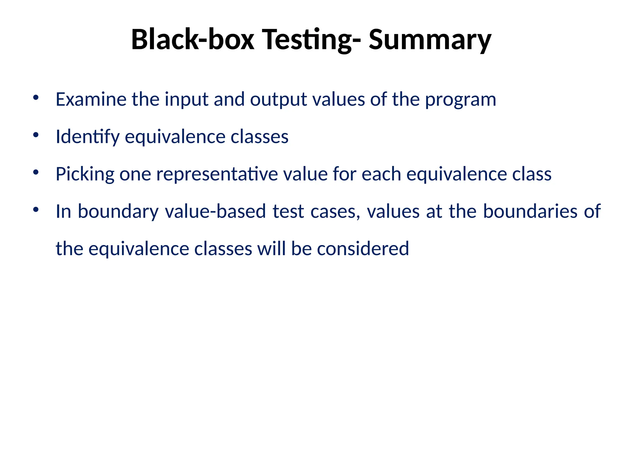 • Examine the input and output values of the program
• Identify equivalence classes
• Picking one representative value for each equivalence class
• In boundary value-based test cases, values at the boundaries of
the equivalence classes will be considered
Black-box Testing- Summary
 