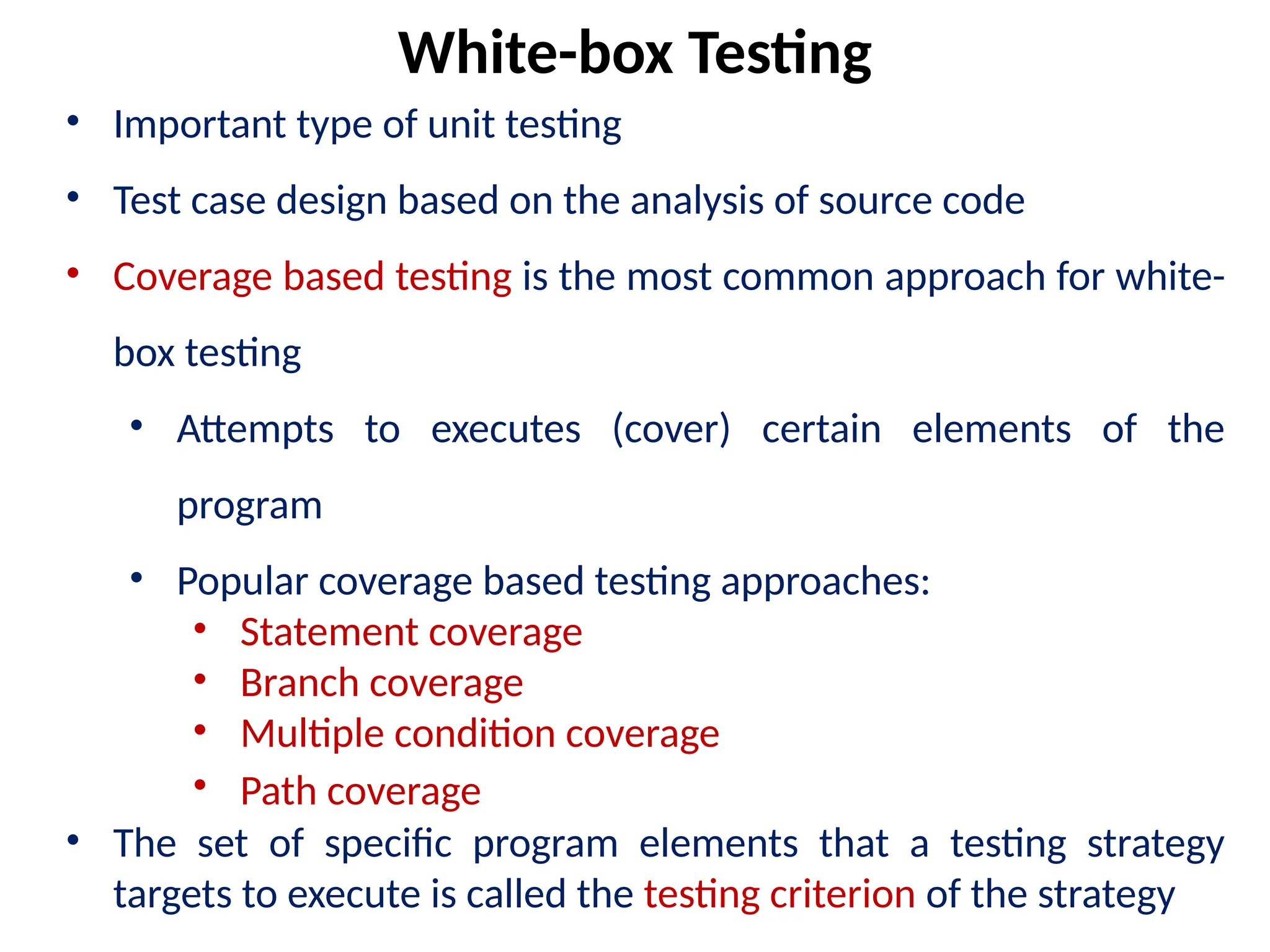 • Important type of unit testing
• Test case design based on the analysis of source code
• Coverage based testing is the most common approach for white-
box testing
• Attempts to executes (cover) certain elements of the
program
• Popular coverage based testing approaches:
• Statement coverage
• Branch coverage
• Multiple condition coverage
• Path coverage
• The set of specific program elements that a testing strategy
targets to execute is called the testing criterion of the strategy
White-box Testing
 