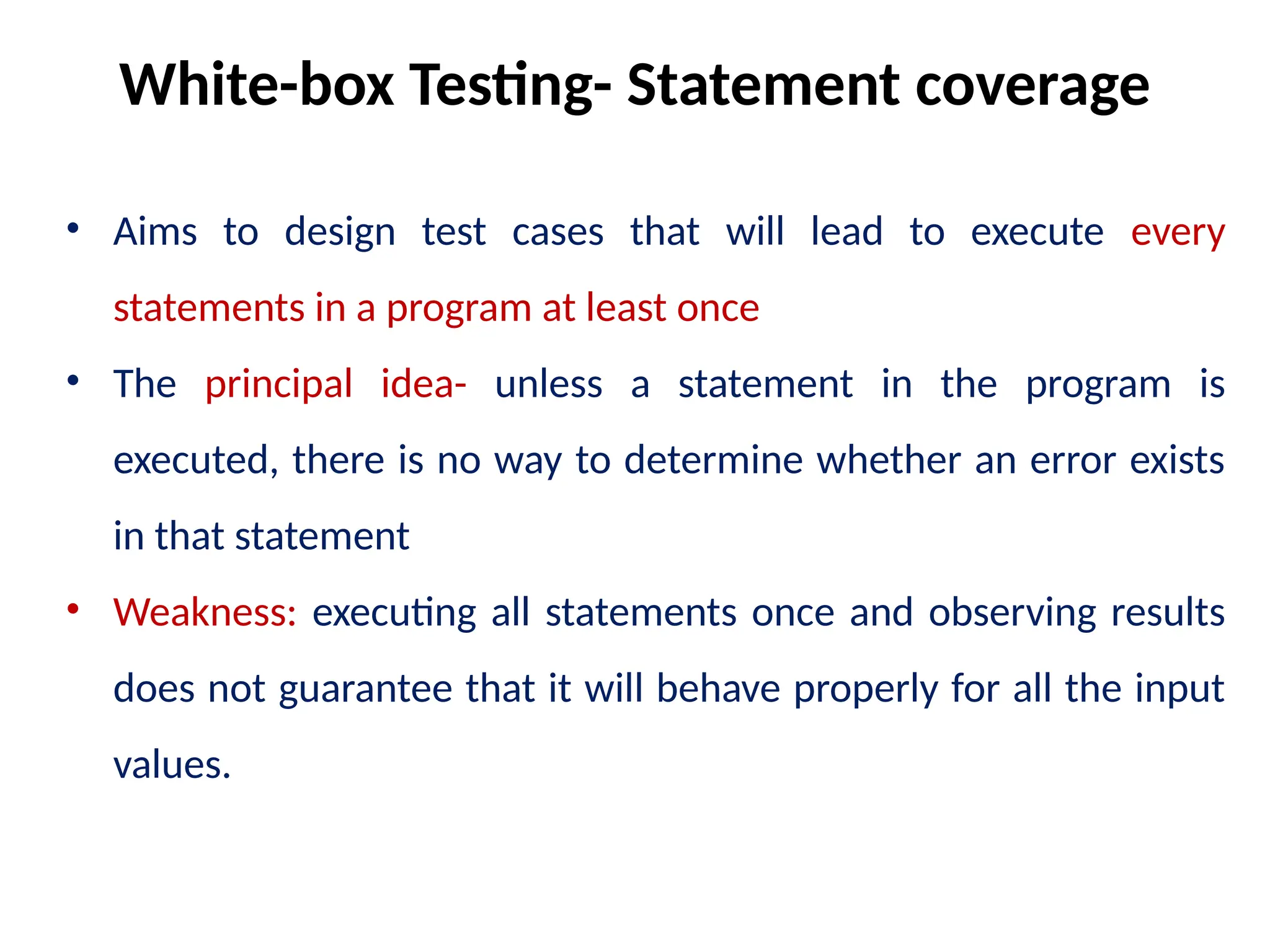 • Aims to design test cases that will lead to execute every
statements in a program at least once
• The principal idea- unless a statement in the program is
executed, there is no way to determine whether an error exists
in that statement
• Weakness: executing all statements once and observing results
does not guarantee that it will behave properly for all the input
values.
White-box Testing- Statement coverage
 