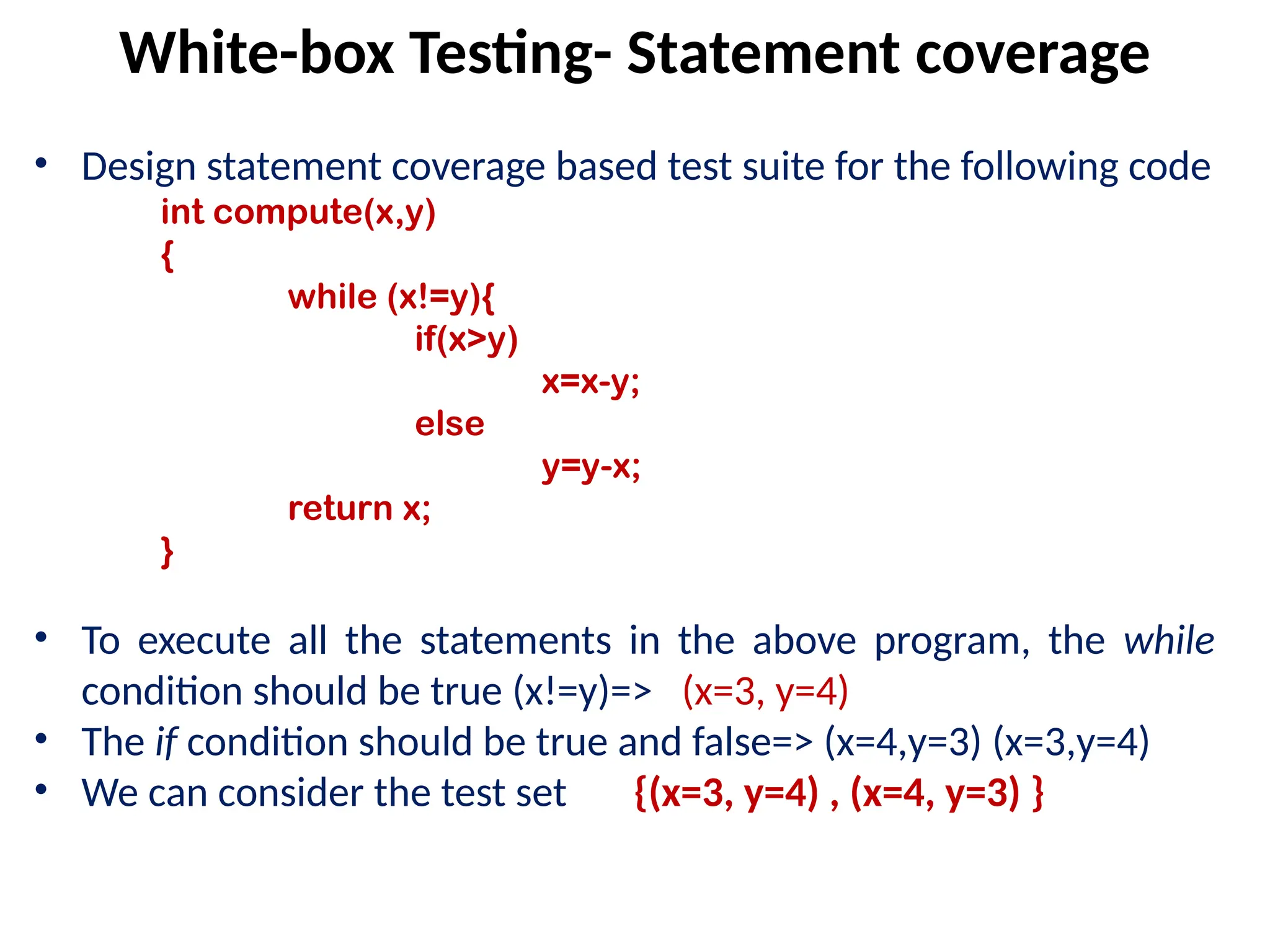 • Design statement coverage based test suite for the following code
int compute(x,y)
{
while (x!=y){
if(x>y)
x=x-y;
else
y=y-x;
return x;
}
• To execute all the statements in the above program, the while
condition should be true (x!=y)=> (x=3, y=4)
• The if condition should be true and false=> (x=4,y=3) (x=3,y=4)
• We can consider the test set {(x=3, y=4) , (x=4, y=3) }
White-box Testing- Statement coverage
 