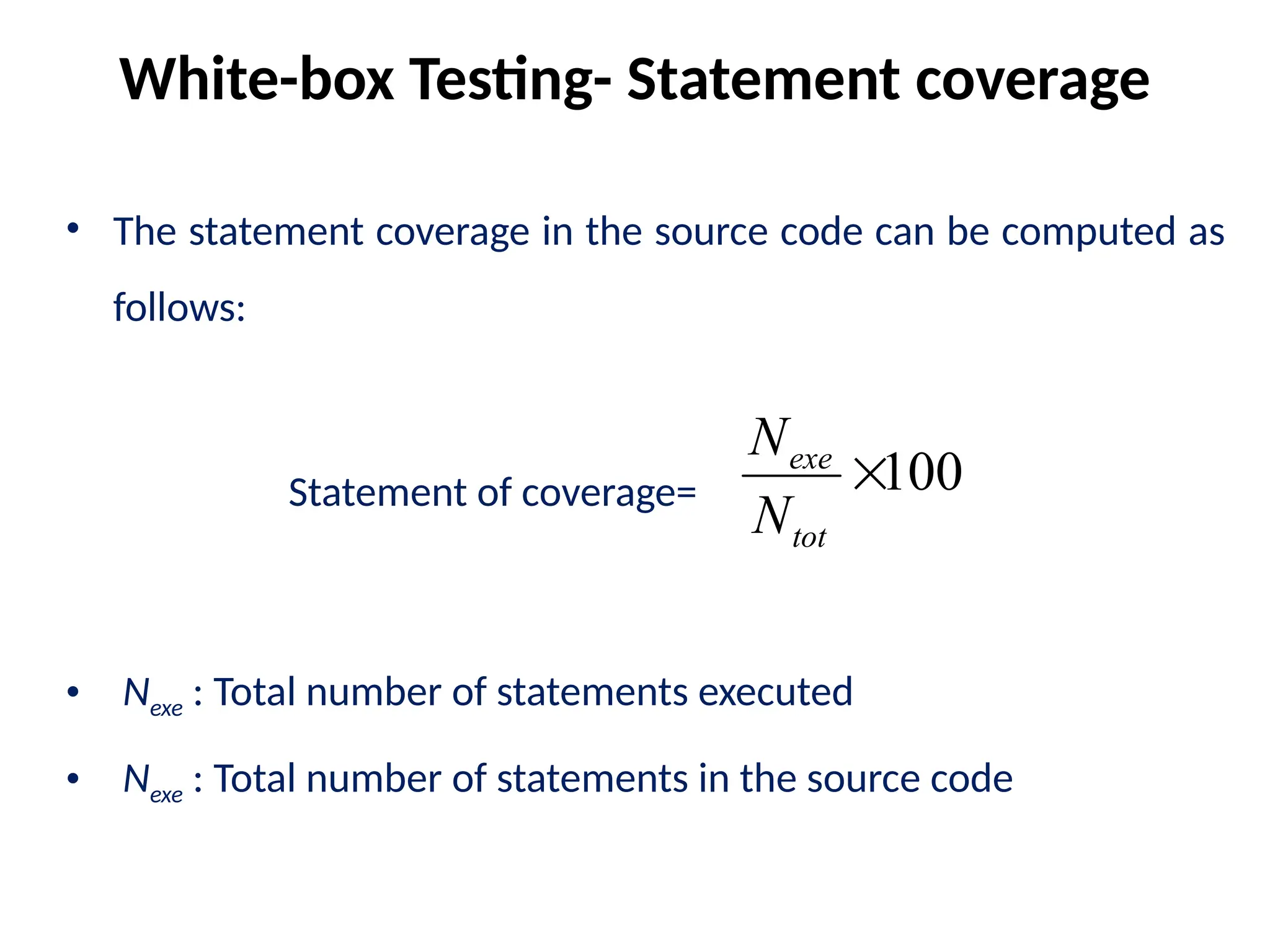 • The statement coverage in the source code can be computed as
follows:
• Nexe : Total number of statements executed
• Nexe : Total number of statements in the source code
White-box Testing- Statement coverage
100

tot
exe
N
N
Statement of coverage=
 
