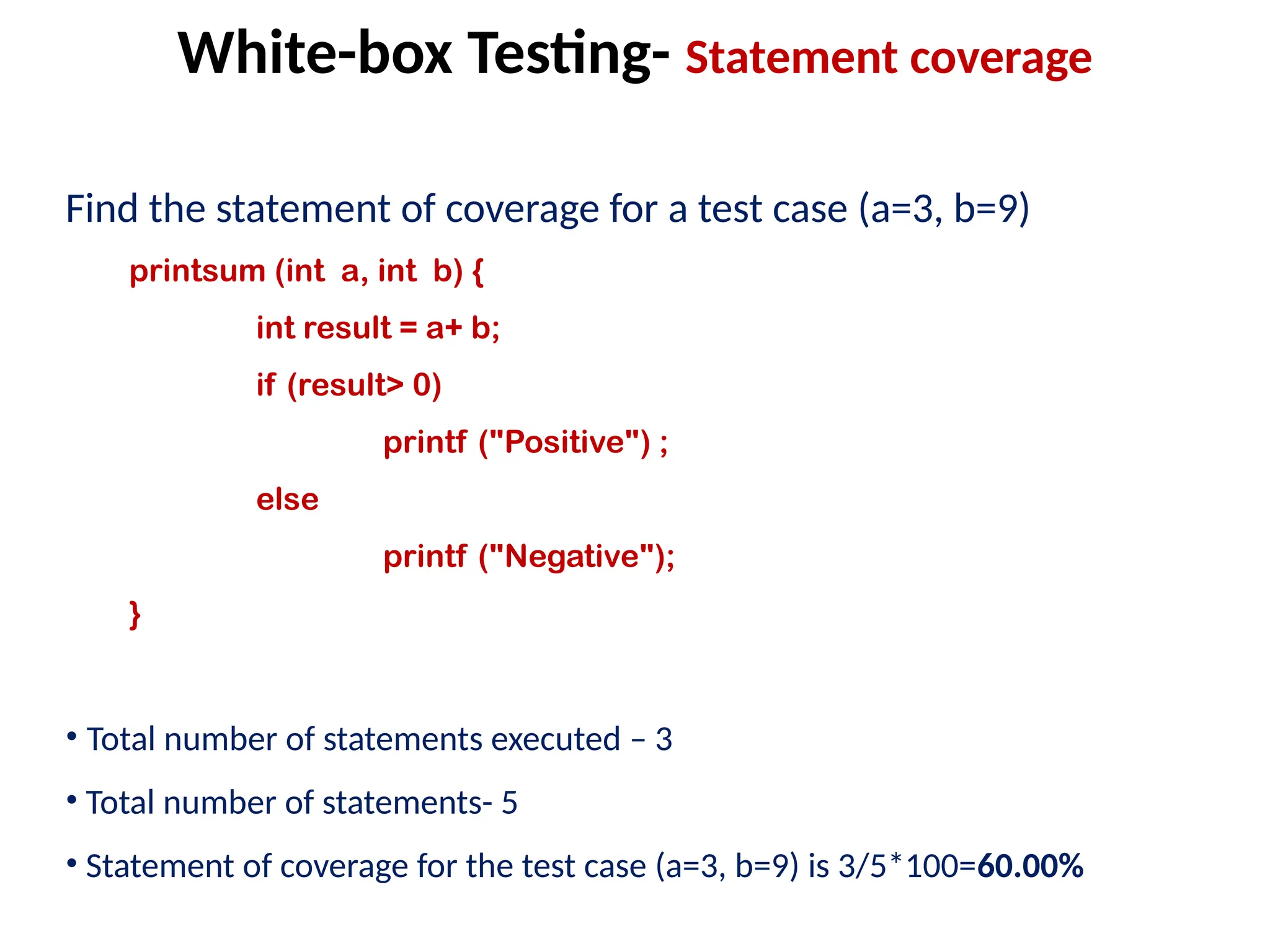 Find the statement of coverage for a test case (a=3, b=9)
printsum (int a, int b) {
int result = a+ b;
if (result> 0)
printf ("Positive") ;
else
printf ("Negative");
}
• Total number of statements executed – 3
• Total number of statements- 5
• Statement of coverage for the test case (a=3, b=9) is 3/5*100=60.00%
White-box Testing- Statement coverage
 