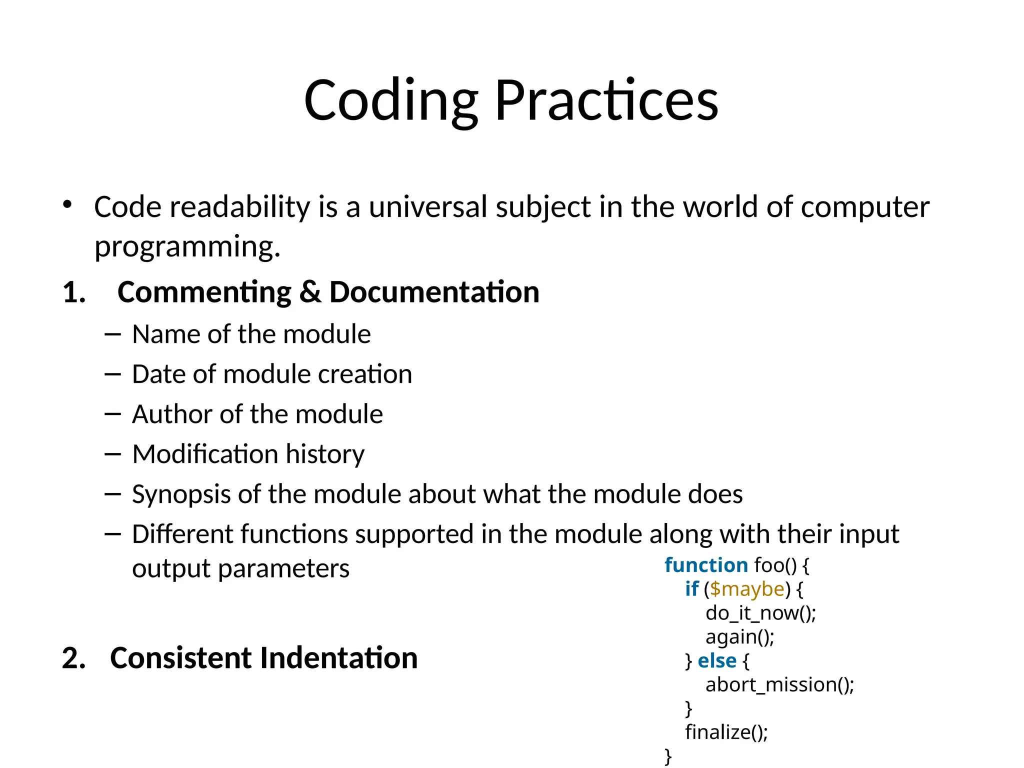 Coding Practices
• Code readability is a universal subject in the world of computer
programming.
1. Commenting & Documentation
– Name of the module
– Date of module creation
– Author of the module
– Modification history
– Synopsis of the module about what the module does
– Different functions supported in the module along with their input
output parameters
2. Consistent Indentation
function foo() {
if ($maybe) {
do_it_now();
again();
} else {
abort_mission();
}
finalize();
}
 