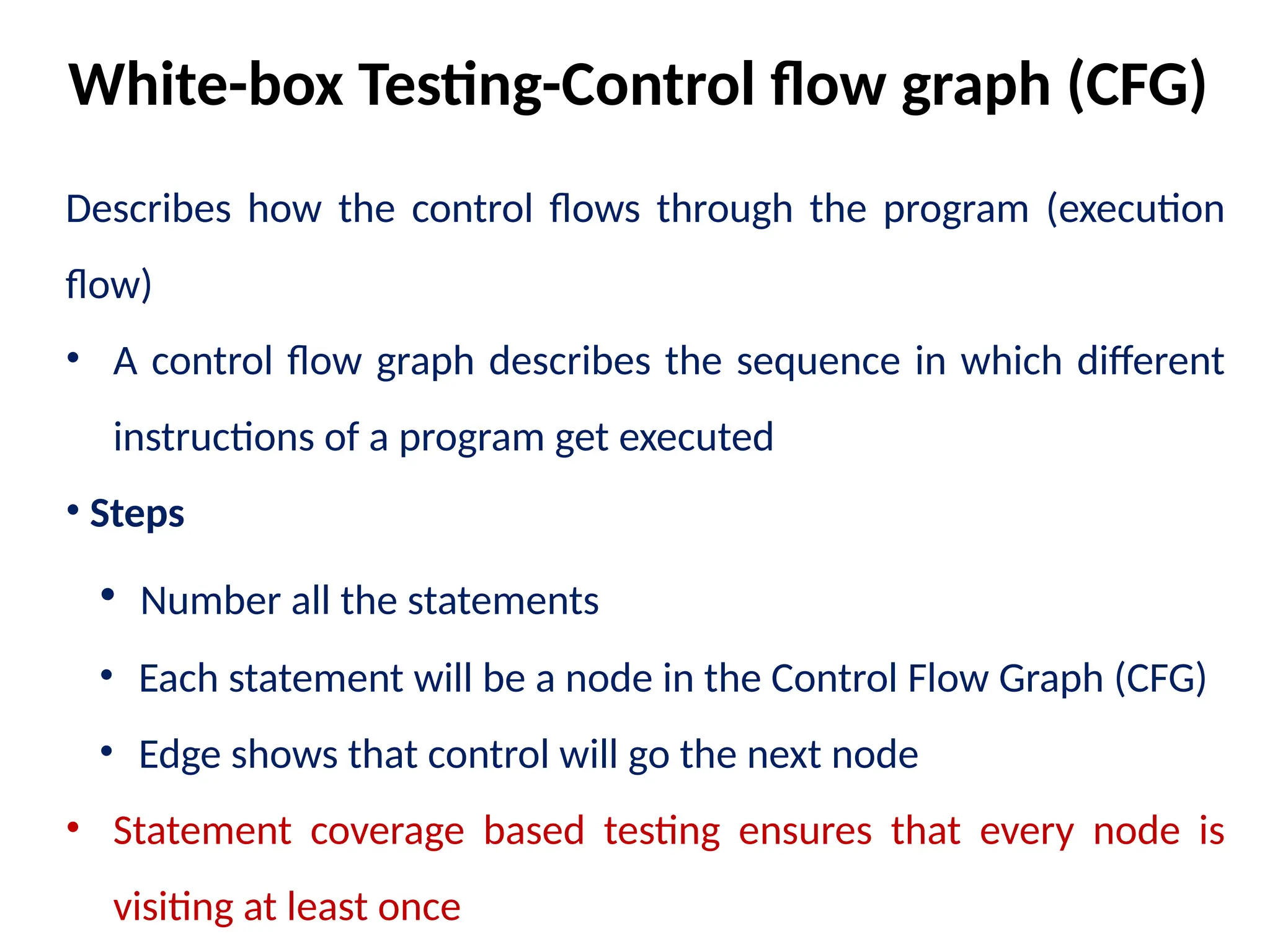 Describes how the control flows through the program (execution
flow)
• A control flow graph describes the sequence in which different
instructions of a program get executed
• Steps
• Number all the statements
• Each statement will be a node in the Control Flow Graph (CFG)
• Edge shows that control will go the next node
• Statement coverage based testing ensures that every node is
visiting at least once
White-box Testing-Control flow graph (CFG)
 