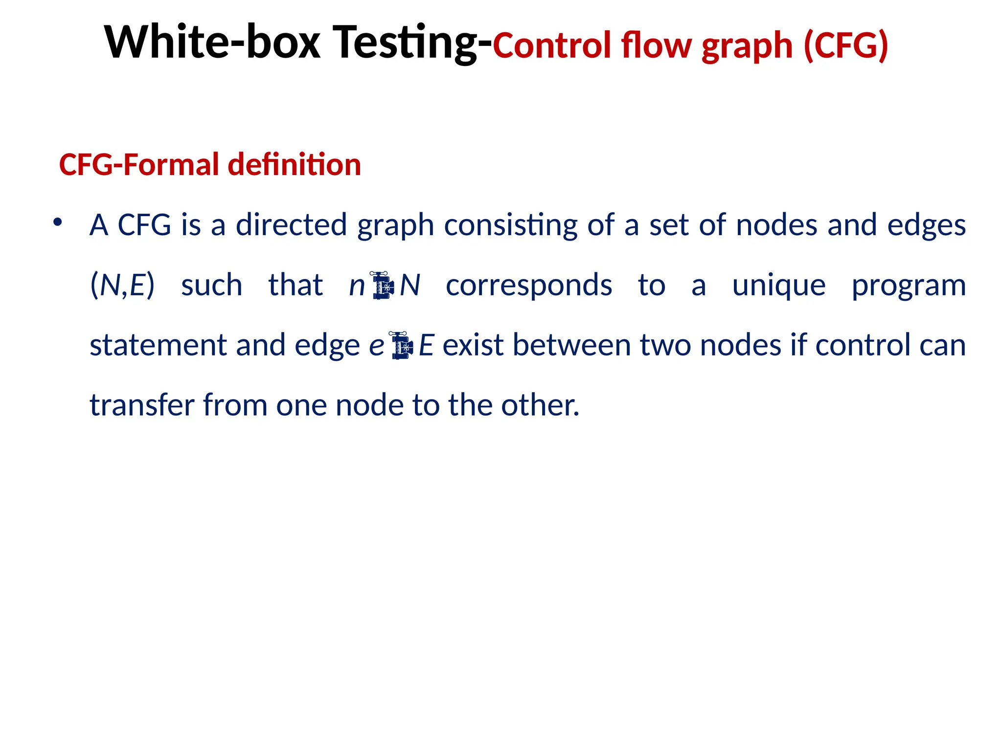 CFG-Formal definition
• A CFG is a directed graph consisting of a set of nodes and edges
(N,E) such that nN corresponds to a unique program
statement and edge eE exist between two nodes if control can
transfer from one node to the other.
White-box Testing-Control flow graph (CFG)
 