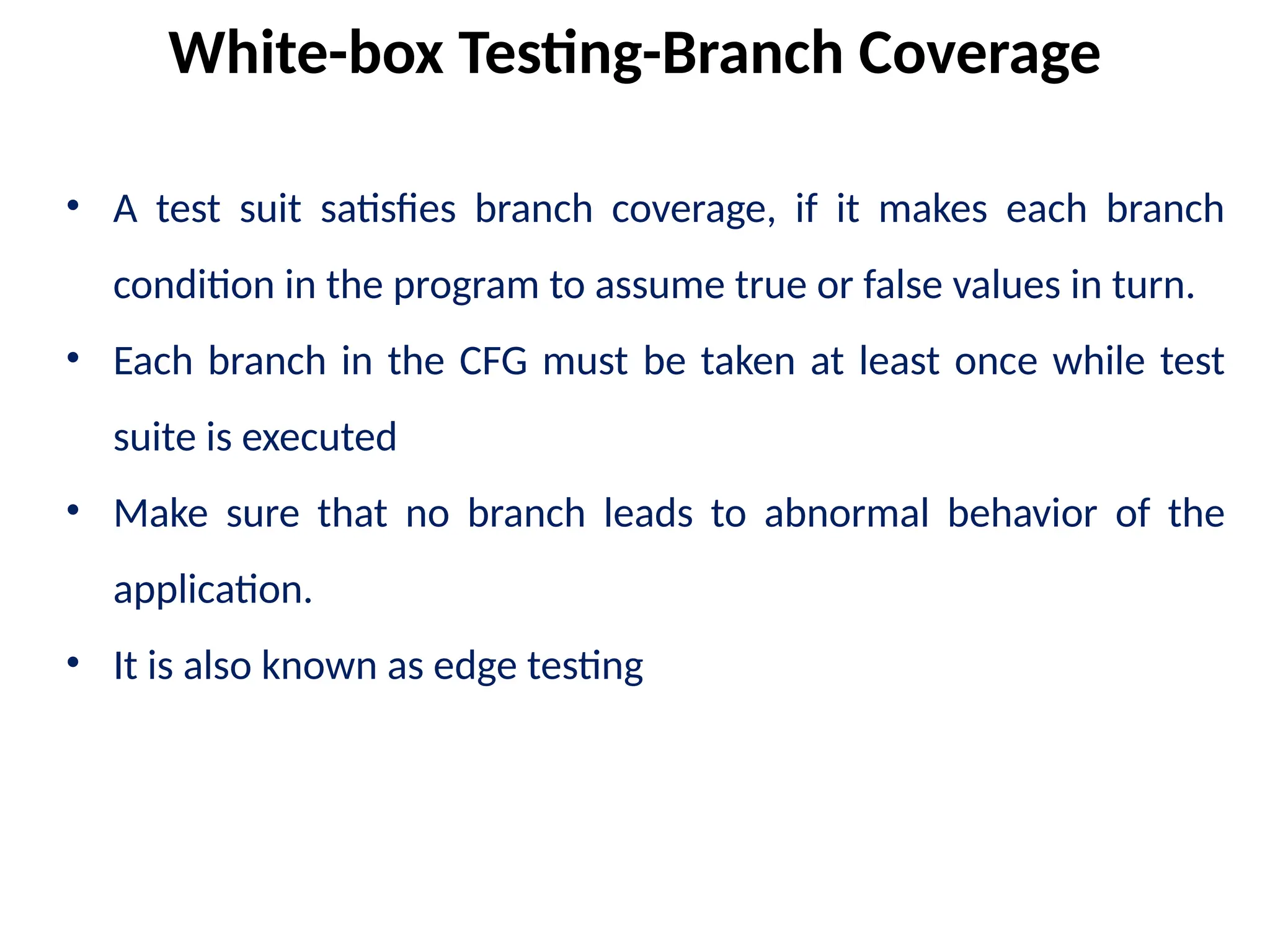 • A test suit satisfies branch coverage, if it makes each branch
condition in the program to assume true or false values in turn.
• Each branch in the CFG must be taken at least once while test
suite is executed
• Make sure that no branch leads to abnormal behavior of the
application.
• It is also known as edge testing
White-box Testing-Branch Coverage
 
